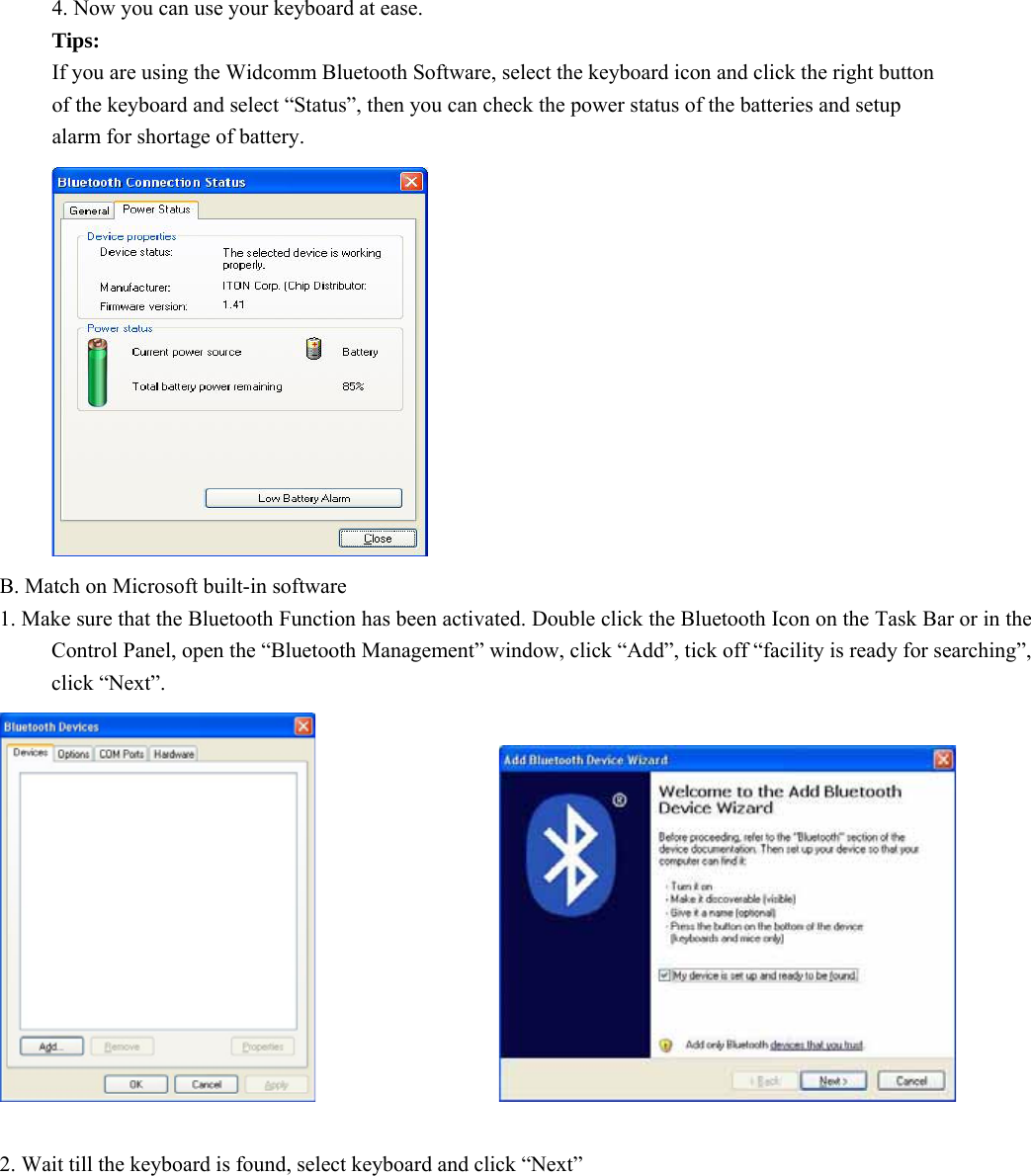   4. Now you can use your keyboard at ease. Tips: If you are using the Widcomm Bluetooth Software, select the keyboard icon and click the right button of the keyboard and select “Status”, then you can check the power status of the batteries and setup alarm for shortage of battery.  B. Match on Microsoft built-in software 1. Make sure that the Bluetooth Function has been activated. Double click the Bluetooth Icon on the Task Bar or in the Control Panel, open the “Bluetooth Management” window, click “Add”, tick off “facility is ready for searching”, click “Next”.                     2. Wait till the keyboard is found, select keyboard and click “Next”  