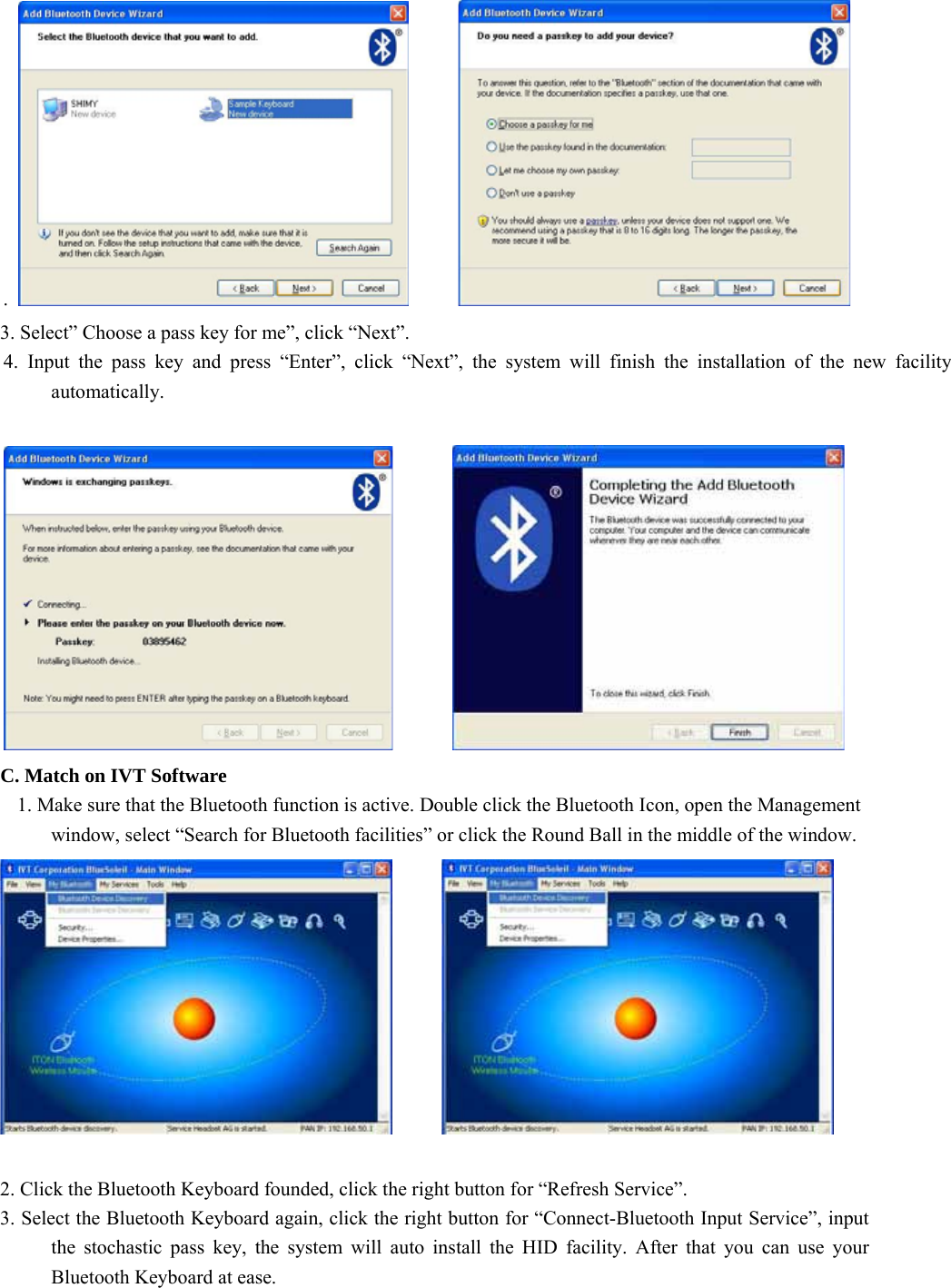 .         3. Select” Choose a pass key for me”, click “Next”. 4. Input the pass key and press “Enter”, click “Next”, the system will finish the installation of the new facility automatically.          C. Match on IVT Software 1. Make sure that the Bluetooth function is active. Double click the Bluetooth Icon, open the Management window, select “Search for Bluetooth facilities” or click the Round Ball in the middle of the window.         2. Click the Bluetooth Keyboard founded, click the right button for “Refresh Service”. 3. Select the Bluetooth Keyboard again, click the right button for “Connect-Bluetooth Input Service”, input the stochastic pass key, the system will auto install the HID facility. After that you can use your Bluetooth Keyboard at ease. 