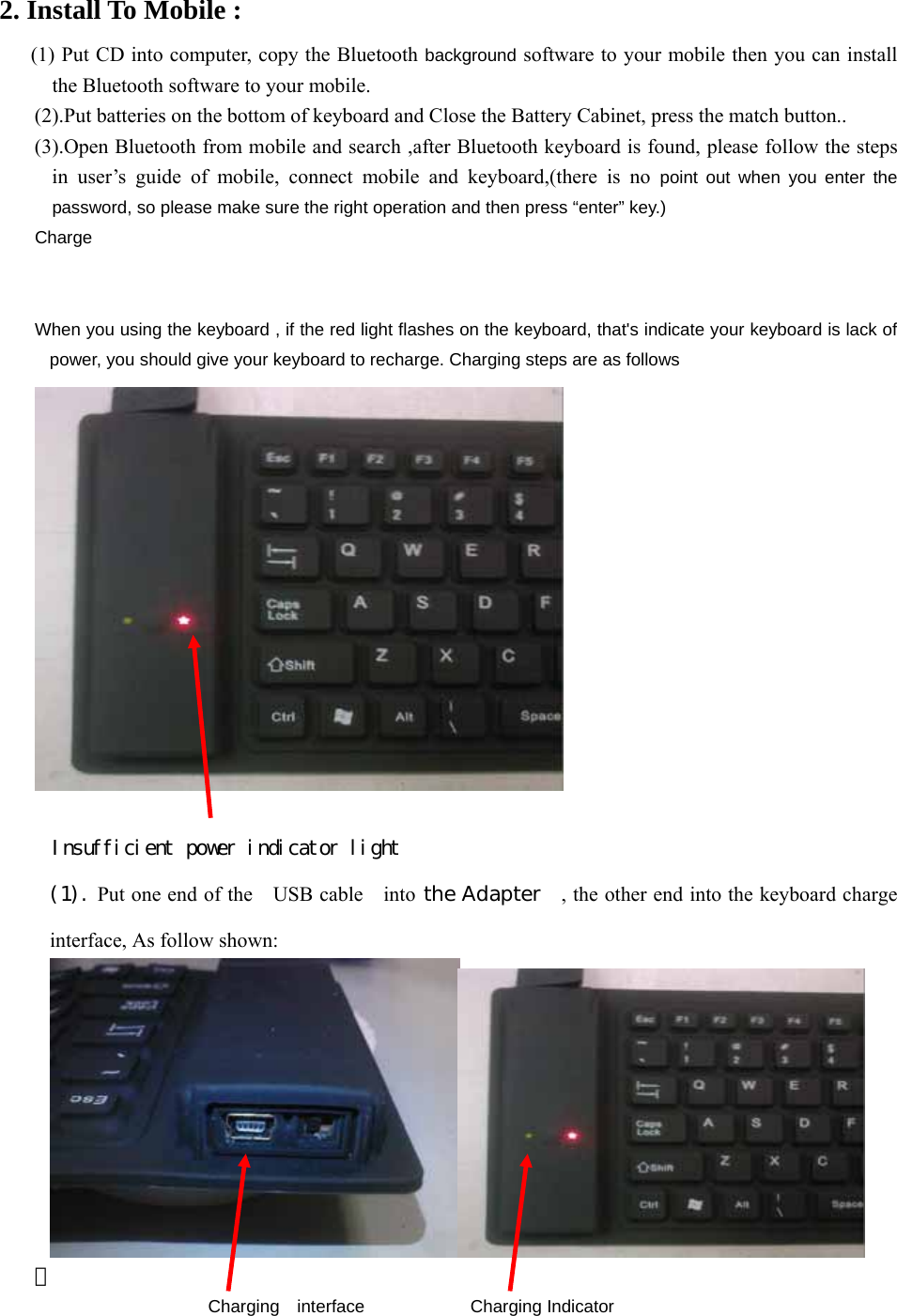 2. Install To Mobile :  (1) Put CD into computer, copy the Bluetooth background software to your mobile then you can install the Bluetooth software to your mobile. (2).Put batteries on the bottom of keyboard and Close the Battery Cabinet, press the match button.. (3).Open Bluetooth from mobile and search ,after Bluetooth keyboard is found, please follow the steps in user’s guide of mobile, connect mobile and keyboard,(there is no point out when you enter the password, so please make sure the right operation and then press “enter” key.) Charge   When you using the keyboard , if the red light flashes on the keyboard, that&apos;s indicate your keyboard is lack of power, you should give your keyboard to recharge. Charging steps are as follows   Insufficient power indicator light (1). Put one end of the    USB cable    into the Adapter    , the other end into the keyboard charge interface, As follow shown:   ｡ Charging  interface            Charging Indicator 