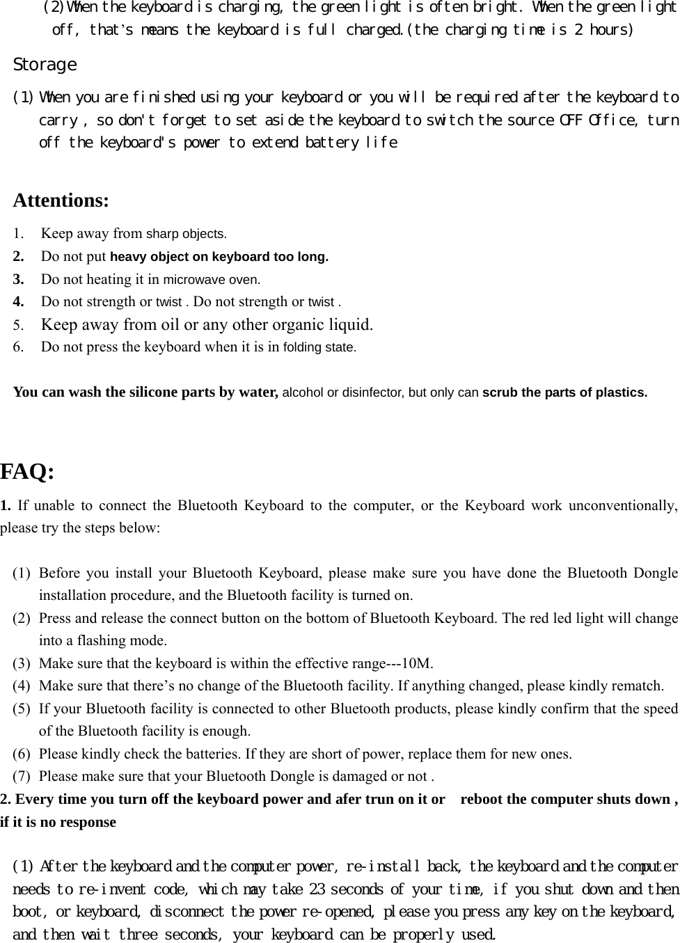    (2)When the keyboard is charging, the green light is often bright. When the green light off, that’s means the keyboard is full charged.(the charging time is 2 hours) Storage (1) When you are finished using your keyboard or you will be required after the keyboard to carry , so don&apos;t forget to set aside the keyboard to switch the source OFF Office, turn off the keyboard&apos;s power to extend battery life   Attentions: 1. Keep away from sharp objects. 2. Do not put heavy object on keyboard too long. 3. Do not heating it in microwave oven. 4. Do not strength or twist . Do not strength or twist . 5. Keep away from oil or any other organic liquid. 6. Do not press the keyboard when it is in folding state.  You can wash the silicone parts by water, alcohol or disinfector, but only can scrub the parts of plastics.   FAQ: 1.  If unable to connect the Bluetooth Keyboard to the computer, or the Keyboard work unconventionally, please try the steps below:  (1) Before you install your Bluetooth Keyboard, please make sure you have done the Bluetooth Dongle installation procedure, and the Bluetooth facility is turned on. (2) Press and release the connect button on the bottom of Bluetooth Keyboard. The red led light will change into a flashing mode. (3) Make sure that the keyboard is within the effective range---10M. (4) Make sure that there’s no change of the Bluetooth facility. If anything changed, please kindly rematch. (5) If your Bluetooth facility is connected to other Bluetooth products, please kindly confirm that the speed of the Bluetooth facility is enough. (6) Please kindly check the batteries. If they are short of power, replace them for new ones. (7) Please make sure that your Bluetooth Dongle is damaged or not . 2. Every time you turn off the keyboard power and afer trun on it or    reboot the computer shuts down , if it is no response   (1) After the keyboard and the computer power, re-install back, the keyboard and the computer needs to re-invent code, which may take 23 seconds of your time, if you shut down and then boot, or keyboard, disconnect the power re-opened, please you press any key on the keyboard, and then wait three seconds, your keyboard can be properly used.    