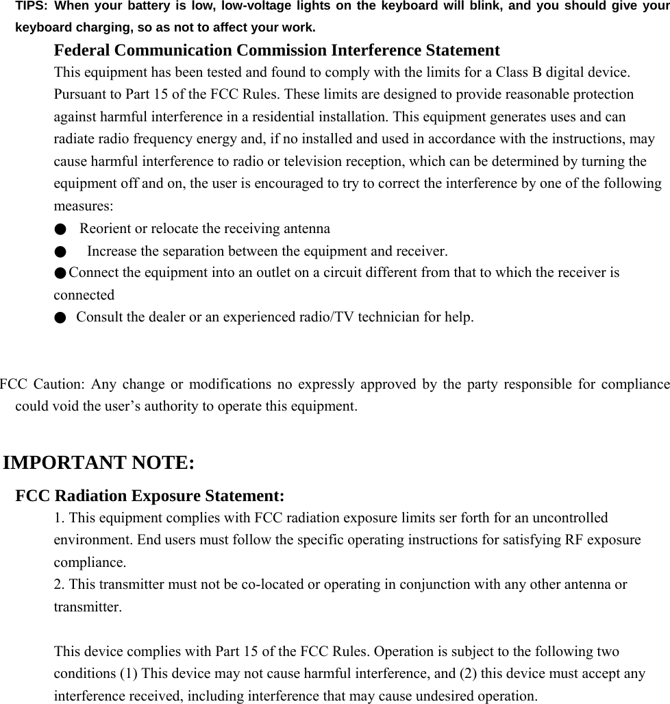 TIPS: When your battery is low, low-voltage lights on the keyboard will blink, and you should give your keyboard charging, so as not to affect your work. Federal Communication Commission Interference Statement This equipment has been tested and found to comply with the limits for a Class B digital device. Pursuant to Part 15 of the FCC Rules. These limits are designed to provide reasonable protection against harmful interference in a residential installation. This equipment generates uses and can radiate radio frequency energy and, if no installed and used in accordance with the instructions, may cause harmful interference to radio or television reception, which can be determined by turning the equipment off and on, the user is encouraged to try to correct the interference by one of the following measures: ●  Reorient or relocate the receiving antenna ●    Increase the separation between the equipment and receiver. ●Connect the equipment into an outlet on a circuit different from that to which the receiver is connected ●  Consult the dealer or an experienced radio/TV technician for help.   FCC Caution: Any change or modifications no expressly approved by the party responsible for compliance could void the user’s authority to operate this equipment.  IMPORTANT NOTE: FCC Radiation Exposure Statement: 1. This equipment complies with FCC radiation exposure limits ser forth for an uncontrolled environment. End users must follow the specific operating instructions for satisfying RF exposure compliance. 2. This transmitter must not be co-located or operating in conjunction with any other antenna or transmitter.  This device complies with Part 15 of the FCC Rules. Operation is subject to the following two conditions (1) This device may not cause harmful interference, and (2) this device must accept any interference received, including interference that may cause undesired operation.          