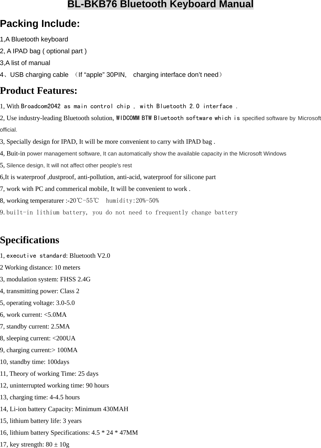   BL-BKB76 Bluetooth Keyboard Manual Packing Include: 1,A Bluetooth keyboard 2, A IPAD bag ( optional part ) 3,A list of manual 4、USB charging cable  （If “apple” 30PIN,    charging interface don’t need） Product Features: 1, With Broadcom2042 as main control chip , with Bluetooth 2.0 interface . 2, Use industry-leading Bluetooth solution, WIDCOMM BTW Bluetooth software which is specified software by Microsoft official. 3, Specially design for IPAD, It will be more convenient to carry with IPAD bag .   4, Buit-in power management software, It can automatically show the available capacity in the Microsoft Windows   5, Silence design, It will not affect other people’s rest    6,It is waterproof ,dustproof, anti-pollution, anti-acid, waterproof for silicone part   7, work with PC and commerical mobile, It will be convenient to work . 8, working temperaturer :-20℃-55℃  humidity:20%-50% 9.built-in lithium battery, you do not need to frequently change battery   Specifications   1, executive standard: Bluetooth V2.0   2 Working distance: 10 meters   3, modulation system: FHSS 2.4G 4, transmitting power: Class 2   5, operating voltage: 3.0-5.0   6, work current: &lt;5.0MA   7, standby current: 2.5MA   8, sleeping current: &lt;200UA   9, charging current:&gt; 100MA   10, standby time: 100days   11, Theory of working Time: 25 days   12, uninterrupted working time: 90 hours   13, charging time: 4-4.5 hours   14, Li-ion battery Capacity: Minimum 430MAH   15, lithium battery life: 3 years   16, lithium battery Specifications: 4.5 * 24 * 47MM   17, key strength: 80 ± 10g   