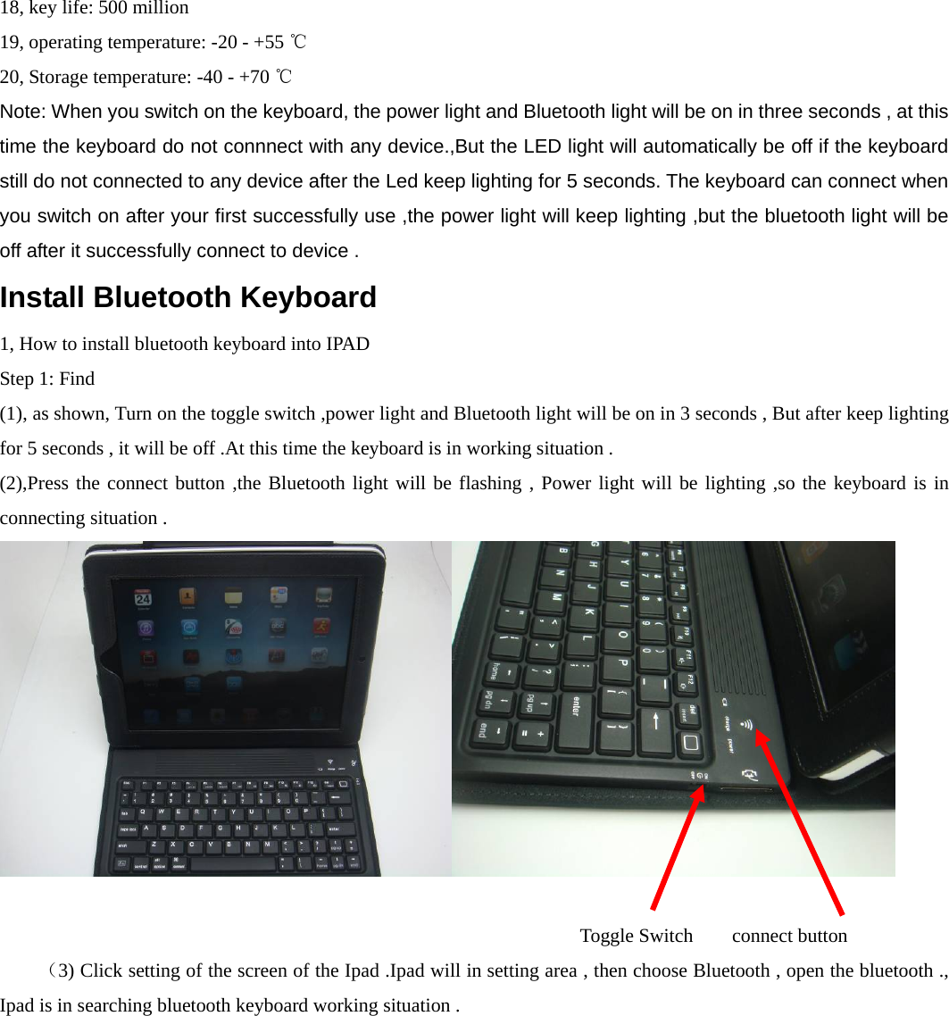   18, key life: 500 million   19, operating temperature: -20 - +55 ℃  20, Storage temperature: -40 - +70 ℃ Note: When you switch on the keyboard, the power light and Bluetooth light will be on in three seconds , at this time the keyboard do not connnect with any device.,But the LED light will automatically be off if the keyboard still do not connected to any device after the Led keep lighting for 5 seconds. The keyboard can connect when you switch on after your first successfully use ,the power light will keep lighting ,but the bluetooth light will be off after it successfully connect to device .       Install Bluetooth Keyboard 1, How to install bluetooth keyboard into IPAD   Step 1: Find (1), as shown, Turn on the toggle switch ,power light and Bluetooth light will be on in 3 seconds , But after keep lighting for 5 seconds , it will be off .At this time the keyboard is in working situation . (2),Press the connect button ,the Bluetooth light will be flashing , Power light will be lighting ,so the keyboard is in connecting situation .                                          Toggle Switch   connect button  （3) Click setting of the screen of the Ipad .Ipad will in setting area , then choose Bluetooth , open the bluetooth ., Ipad is in searching bluetooth keyboard working situation . 