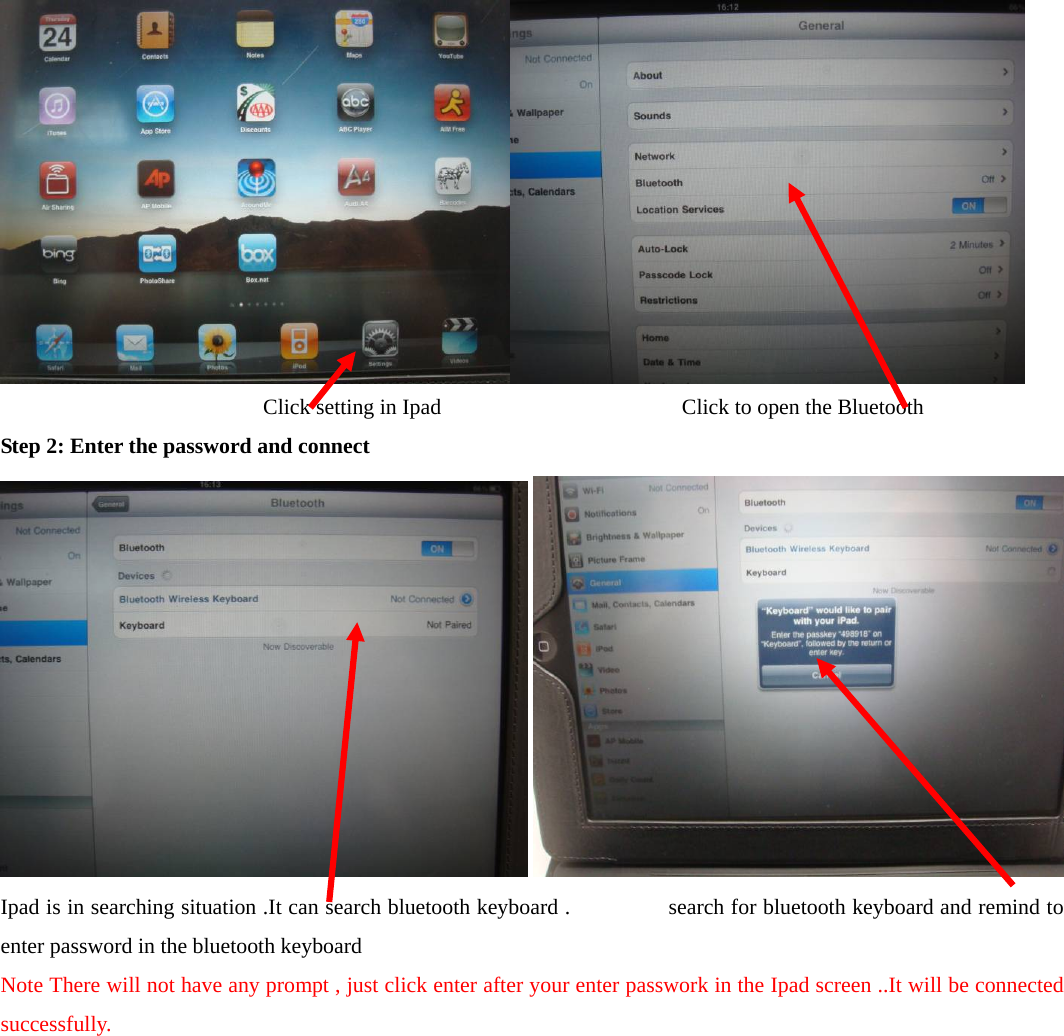    Click setting in Ipad              Click to open the Bluetooth   Step 2: Enter the password and connect     Ipad is in searching situation .It can search bluetooth keyboard .      search for bluetooth keyboard and remind to enter password in the bluetooth keyboard   Note There will not have any prompt , just click enter after your enter passwork in the Ipad screen ..It will be connected successfully. 