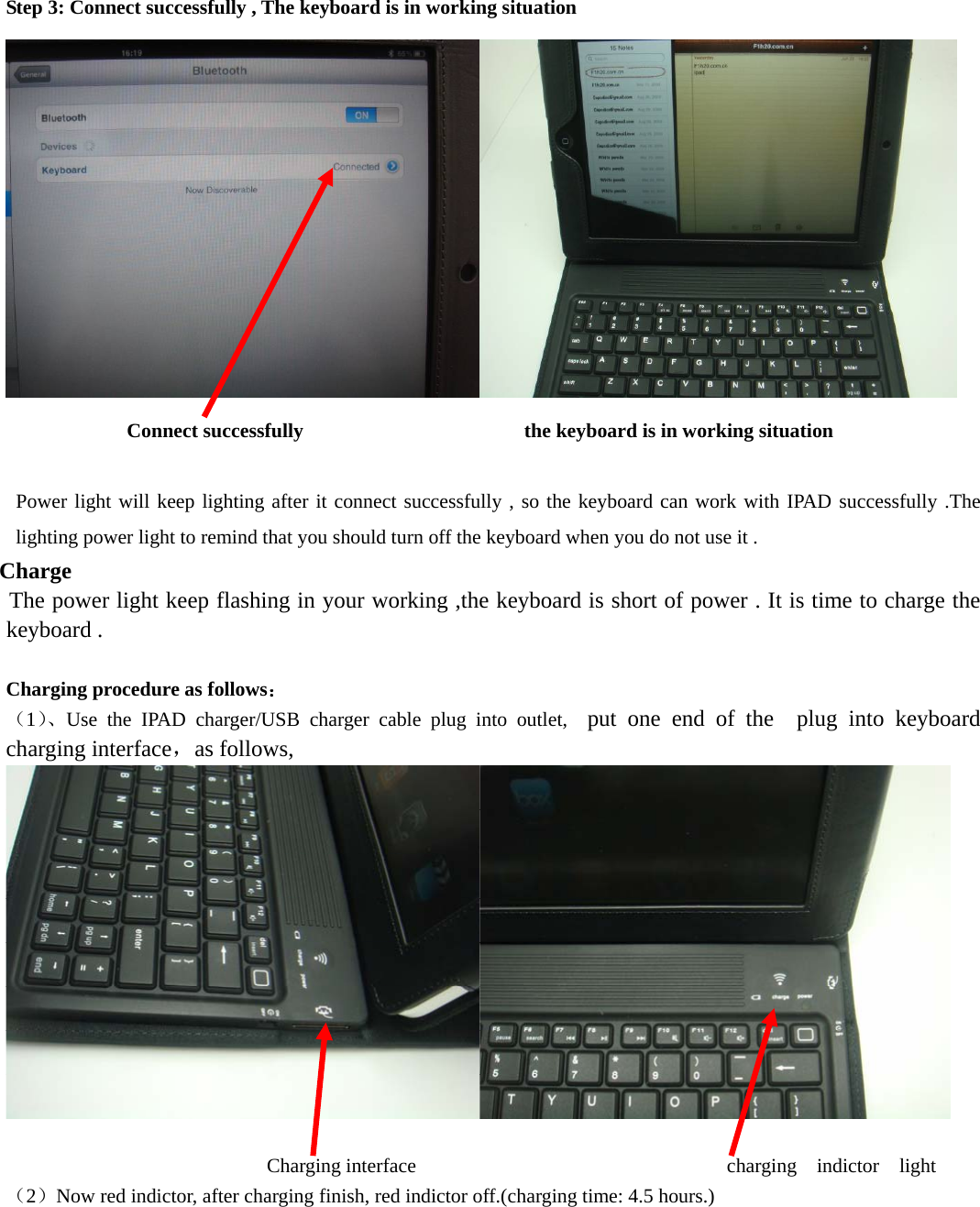   Step 3: Connect successfully , The keyboard is in working situation    Connect successfully              the keyboard is in working situation    Power light will keep lighting after it connect successfully , so the keyboard can work with IPAD successfully .The lighting power light to remind that you should turn off the keyboard when you do not use it .  Charge  The power light keep flashing in your working ,the keyboard is short of power . It is time to charge the keyboard .  Charging procedure as follows： （1）、Use the IPAD charger/USB charger cable plug into outlet,  put one end of the  plug into keyboard charging interface，as follows,                         Charging interface                              charging  indictor  light （2）Now red indictor, after charging finish, red indictor off.(charging time: 4.5 hours.)    