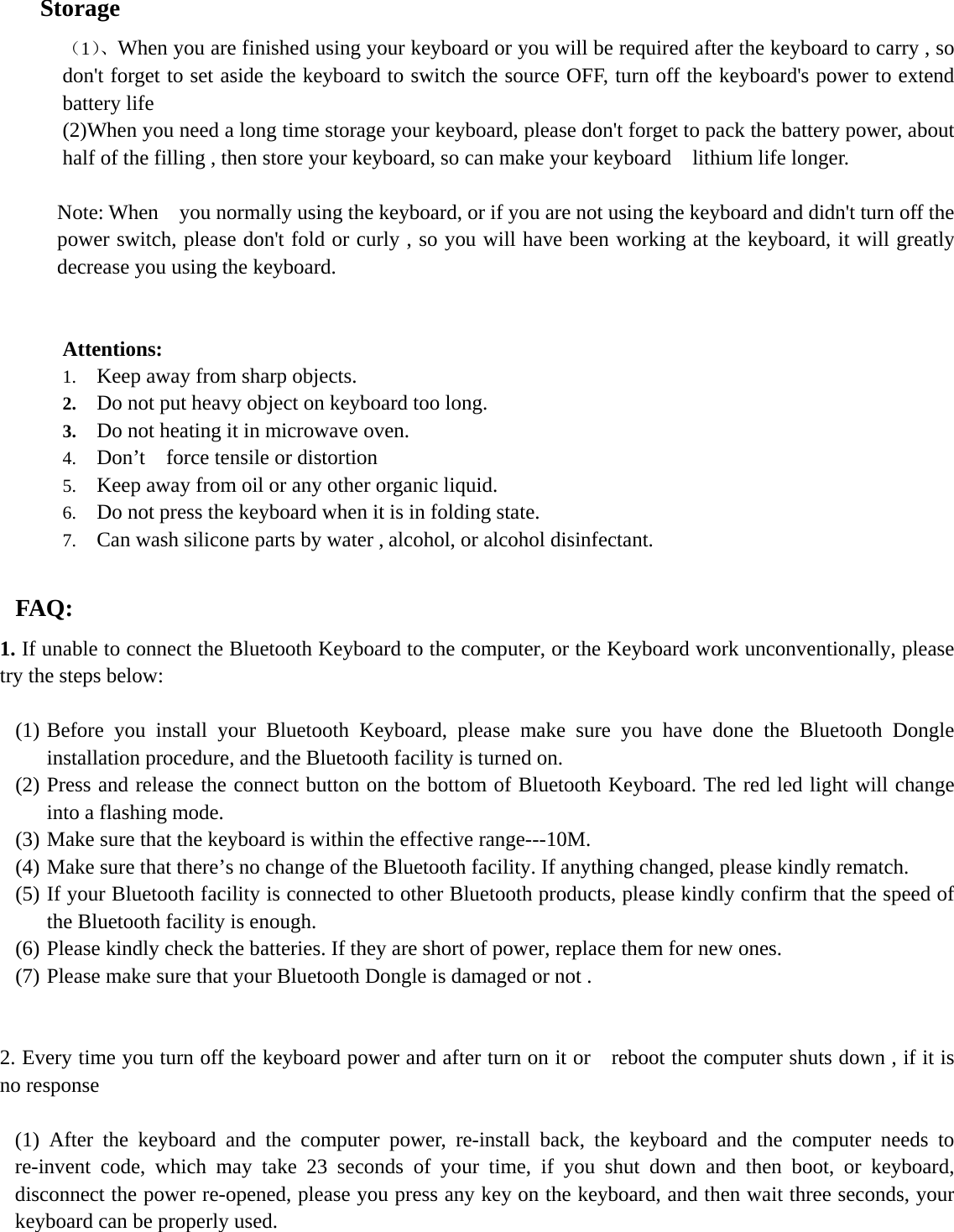   Storage （1）、When you are finished using your keyboard or you will be required after the keyboard to carry , so don&apos;t forget to set aside the keyboard to switch the source OFF, turn off the keyboard&apos;s power to extend battery life   (2)When you need a long time storage your keyboard, please don&apos;t forget to pack the battery power, about half of the filling , then store your keyboard, so can make your keyboard    lithium life longer.  Note: When    you normally using the keyboard, or if you are not using the keyboard and didn&apos;t turn off the power switch, please don&apos;t fold or curly , so you will have been working at the keyboard, it will greatly decrease you using the keyboard.   Attentions: 1. Keep away from sharp objects. 2. Do not put heavy object on keyboard too long. 3. Do not heating it in microwave oven. 4. Don’t  force tensile or distortion 5. Keep away from oil or any other organic liquid. 6. Do not press the keyboard when it is in folding state. 7. Can wash silicone parts by water , alcohol, or alcohol disinfectant.  FAQ: 1. If unable to connect the Bluetooth Keyboard to the computer, or the Keyboard work unconventionally, please try the steps below:  (1) Before you install your Bluetooth Keyboard, please make sure you have done the Bluetooth Dongle installation procedure, and the Bluetooth facility is turned on. (2) Press and release the connect button on the bottom of Bluetooth Keyboard. The red led light will change into a flashing mode. (3) Make sure that the keyboard is within the effective range---10M. (4) Make sure that there’s no change of the Bluetooth facility. If anything changed, please kindly rematch. (5) If your Bluetooth facility is connected to other Bluetooth products, please kindly confirm that the speed of the Bluetooth facility is enough. (6) Please kindly check the batteries. If they are short of power, replace them for new ones. (7) Please make sure that your Bluetooth Dongle is damaged or not .   2. Every time you turn off the keyboard power and after turn on it or    reboot the computer shuts down , if it is no response   (1) After the keyboard and the computer power, re-install back, the keyboard and the computer needs to re-invent code, which may take 23 seconds of your time, if you shut down and then boot, or keyboard, disconnect the power re-opened, please you press any key on the keyboard, and then wait three seconds, your keyboard can be properly used. 