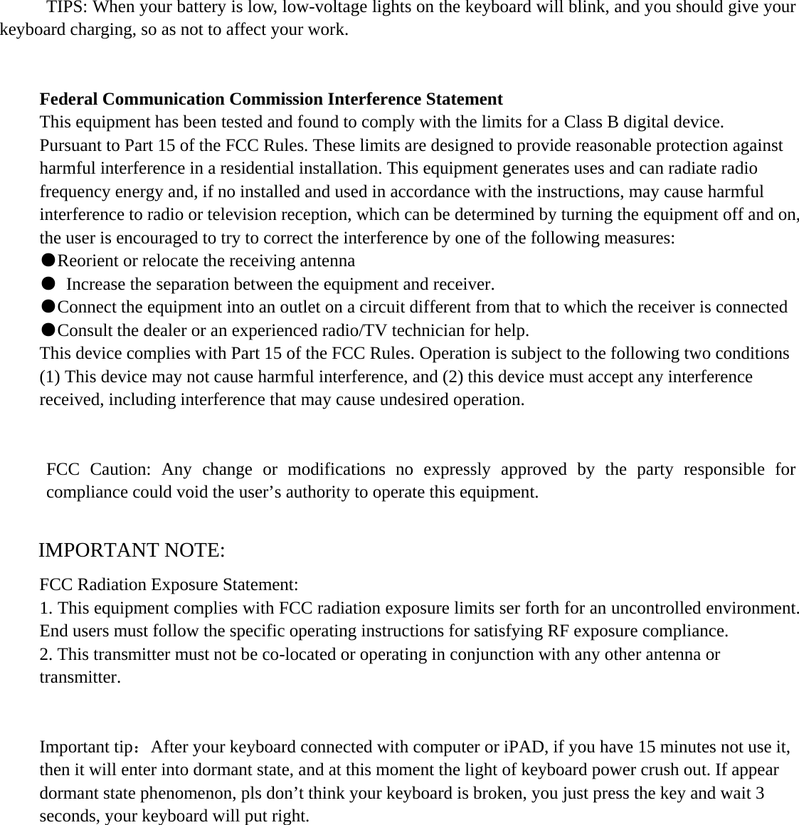      TIPS: When your battery is low, low-voltage lights on the keyboard will blink, and you should give your keyboard charging, so as not to affect your work.   Federal Communication Commission Interference Statement This equipment has been tested and found to comply with the limits for a Class B digital device. Pursuant to Part 15 of the FCC Rules. These limits are designed to provide reasonable protection against harmful interference in a residential installation. This equipment generates uses and can radiate radio frequency energy and, if no installed and used in accordance with the instructions, may cause harmful interference to radio or television reception, which can be determined by turning the equipment off and on, the user is encouraged to try to correct the interference by one of the following measures: ●Reorient or relocate the receiving antenna ●  Increase the separation between the equipment and receiver. ●Connect the equipment into an outlet on a circuit different from that to which the receiver is connected ●Consult the dealer or an experienced radio/TV technician for help. This device complies with Part 15 of the FCC Rules. Operation is subject to the following two conditions (1) This device may not cause harmful interference, and (2) this device must accept any interference received, including interference that may cause undesired operation. FCC Caution: Any change or modifications no expressly approved by the party responsible for compliance could void the user’s authority to operate this equipment.  IMPORTANT NOTE: FCC Radiation Exposure Statement: 1. This equipment complies with FCC radiation exposure limits ser forth for an uncontrolled environment. End users must follow the specific operating instructions for satisfying RF exposure compliance. 2. This transmitter must not be co-located or operating in conjunction with any other antenna or transmitter.   Important tip：After your keyboard connected with computer or iPAD, if you have 15 minutes not use it, then it will enter into dormant state, and at this moment the light of keyboard power crush out. If appear dormant state phenomenon, pls don’t think your keyboard is broken, you just press the key and wait 3 seconds, your keyboard will put right.    