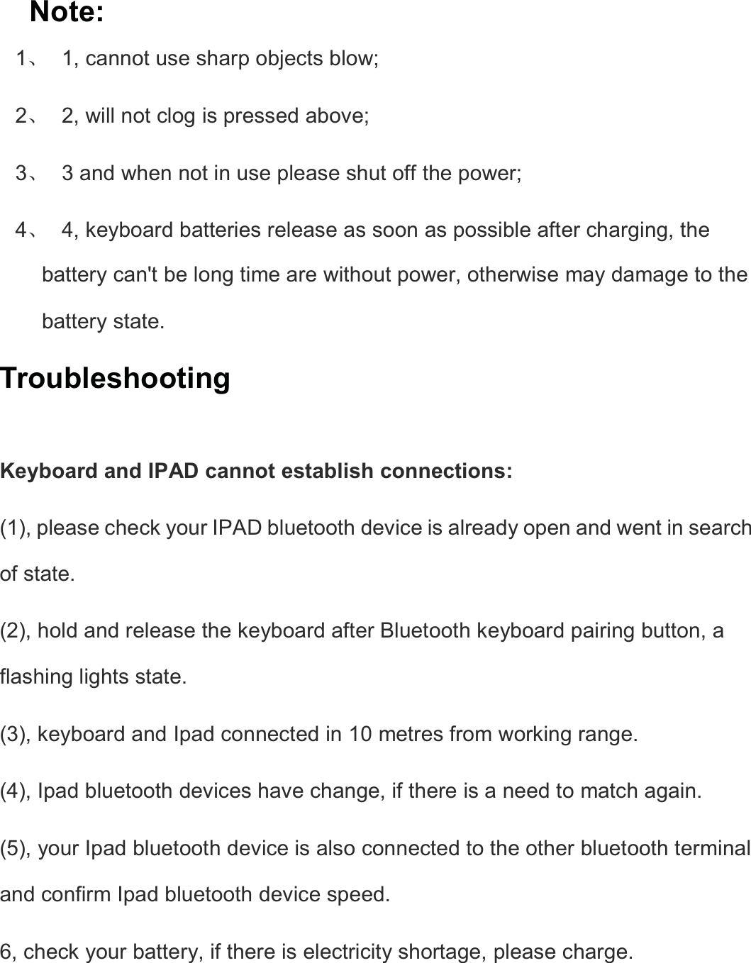  Note: 1ǃ  1, cannot use sharp objects blow;   2ǃ  2, will not clog is pressed above;   3ǃ  3 and when not in use please shut off the power;   4ǃ  4, keyboard batteries release as soon as possible after charging, the battery can&apos;t be long time are without power, otherwise may damage to the battery state.   Troubleshooting  Keyboard and IPAD cannot establish connections:   (1), please check your IPAD bluetooth device is already open and went in search of state.   (2), hold and release the keyboard after Bluetooth keyboard pairing button, a flashing lights state.   (3), keyboard and Ipad connected in 10 metres from working range.   (4), Ipad bluetooth devices have change, if there is a need to match again.   (5), your Ipad bluetooth device is also connected to the other bluetooth terminal and confirm Ipad bluetooth device speed.   6, check your battery, if there is electricity shortage, please charge.     