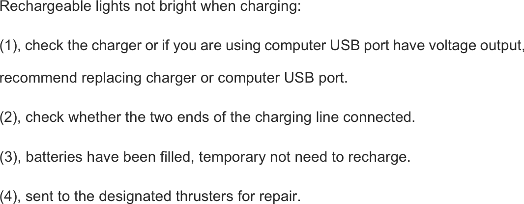  Rechargeable lights not bright when charging:   (1), check the charger or if you are using computer USB port have voltage output, recommend replacing charger or computer USB port.   (2), check whether the two ends of the charging line connected.   (3), batteries have been filled, temporary not need to recharge.   (4), sent to the designated thrusters for repair.    