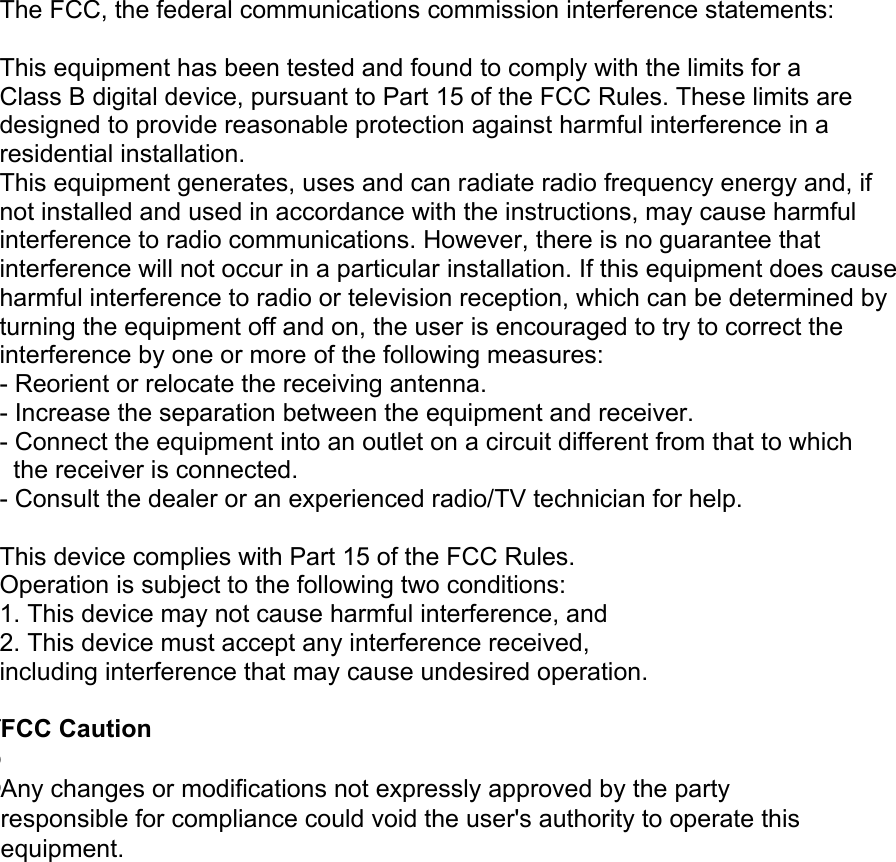  The FCC, the federal communications commission interference statements:  This equipment has been tested and found to comply with the limits for a Class B digital device, pursuant to Part 15 of the FCC Rules. These limits are designed to provide reasonable protection against harmful interference in a residential installation. This equipment generates, uses and can radiate radio frequency energy and, if not installed and used in accordance with the instructions, may cause harmful interference to radio communications. However, there is no guarantee that interference will not occur in a particular installation. If this equipment does cause harmful interference to radio or television reception, which can be determined by turning the equipment off and on, the user is encouraged to try to correct the interference by one or more of the following measures:  - Reorient or relocate the receiving antenna. - Increase the separation between the equipment and receiver. - Connect the equipment into an outlet on a circuit different from that to which   the receiver is connected. - Consult the dealer or an experienced radio/TV technician for help.  This device complies with Part 15 of the FCC Rules. Operation is subject to the following two conditions: 1. This device may not cause harmful interference, and 2. This device must accept any interference received, including interference that may cause undesired operation.  The manufacturer is not responsible for any radio or TV interference caused by unauthorized modifications to this equipment. Such modifications could void the user&apos;s authority to operate the equipment. FCC Caution   Any changes or modifications not expressly approved by the party responsible for compliance could void the user&apos;s authority to operate this equipment. 