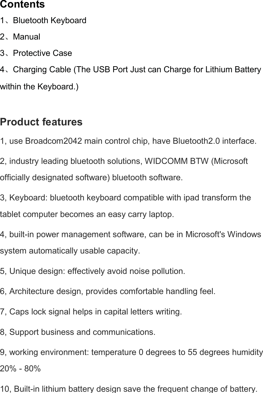  Contents 1ǃBluetooth Keyboard   2ǃManual 3ǃProtective Case 4ǃCharging Cable (The USB Port Just can Charge for Lithium Battery within the Keyboard.) Product features   1, use Broadcom2042 main control chip, have Bluetooth2.0 interface.   2, industry leading bluetooth solutions, WIDCOMM BTW (Microsoft officially designated software) bluetooth software.   3, Keyboard: bluetooth keyboard compatible with ipad transform the tablet computer becomes an easy carry laptop.   4, built-in power management software, can be in Microsoft&apos;s Windows system automatically usable capacity.   5, Unique design: effectively avoid noise pollution. 6, Architecture design, provides comfortable handling feel. 7, Caps lock signal helps in capital letters writing. 8, Support business and communications. 9, working environment: temperature 0 degrees to 55 degrees humidity 20% - 80%   10, Built-in lithium battery design save the frequent change of battery. 