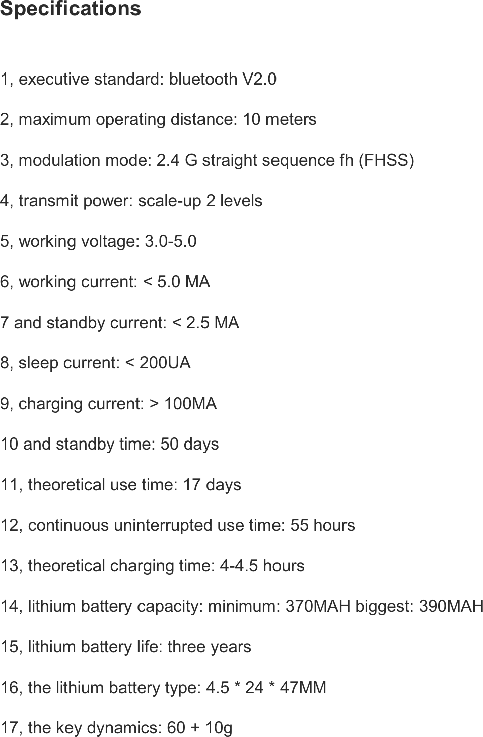   Specifications  1, executive standard: bluetooth V2.0   2, maximum operating distance: 10 meters   3, modulation mode: 2.4 G straight sequence fh (FHSS)   4, transmit power: scale-up 2 levels   5, working voltage: 3.0-5.0   6, working current: &lt; 5.0 MA   7 and standby current: &lt; 2.5 MA   8, sleep current: &lt; 200UA   9, charging current: &gt; 100MA   10 and standby time: 50 days   11, theoretical use time: 17 days   12, continuous uninterrupted use time: 55 hours   13, theoretical charging time: 4-4.5 hours   14, lithium battery capacity: minimum: 370MAH biggest: 390MAH   15, lithium battery life: three years   16, the lithium battery type: 4.5 * 24 * 47MM   17, the key dynamics: 60 + 10g   
