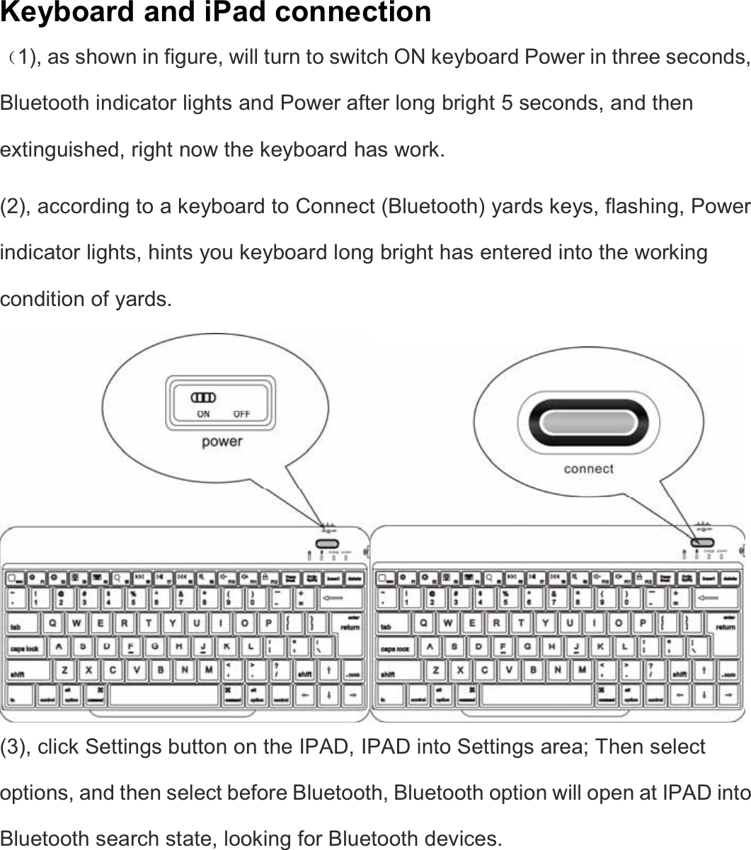   Keyboard and iPad connection ˄1), as shown in figure, will turn to switch ON keyboard Power in three seconds, Bluetooth indicator lights and Power after long bright 5 seconds, and then extinguished, right now the keyboard has work.   (2), according to a keyboard to Connect (Bluetooth) yards keys, flashing, Power indicator lights, hints you keyboard long bright has entered into the working condition of yards.   (3), click Settings button on the IPAD, IPAD into Settings area; Then select options, and then select before Bluetooth, Bluetooth option will open at IPAD into Bluetooth search state, looking for Bluetooth devices.   