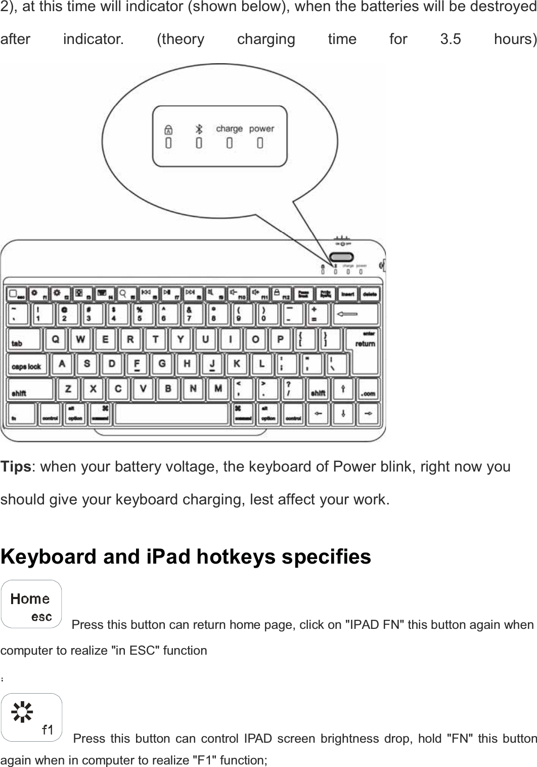  2), at this time will indicator (shown below), when the batteries will be destroyed after indicator. (theory charging time for 3.5 hours)  Tips: when your battery voltage, the keyboard of Power blink, right now you should give your keyboard charging, lest affect your work.   Keyboard and iPad hotkeys specifies    Press this button can return home page, click on &quot;IPAD FN&quot; this button again when computer to realize &quot;in ESC&quot; function   ˗   Press this button can control IPAD screen brightness drop, hold &quot;FN&quot; this button again when in computer to realize &quot;F1&quot; function; 