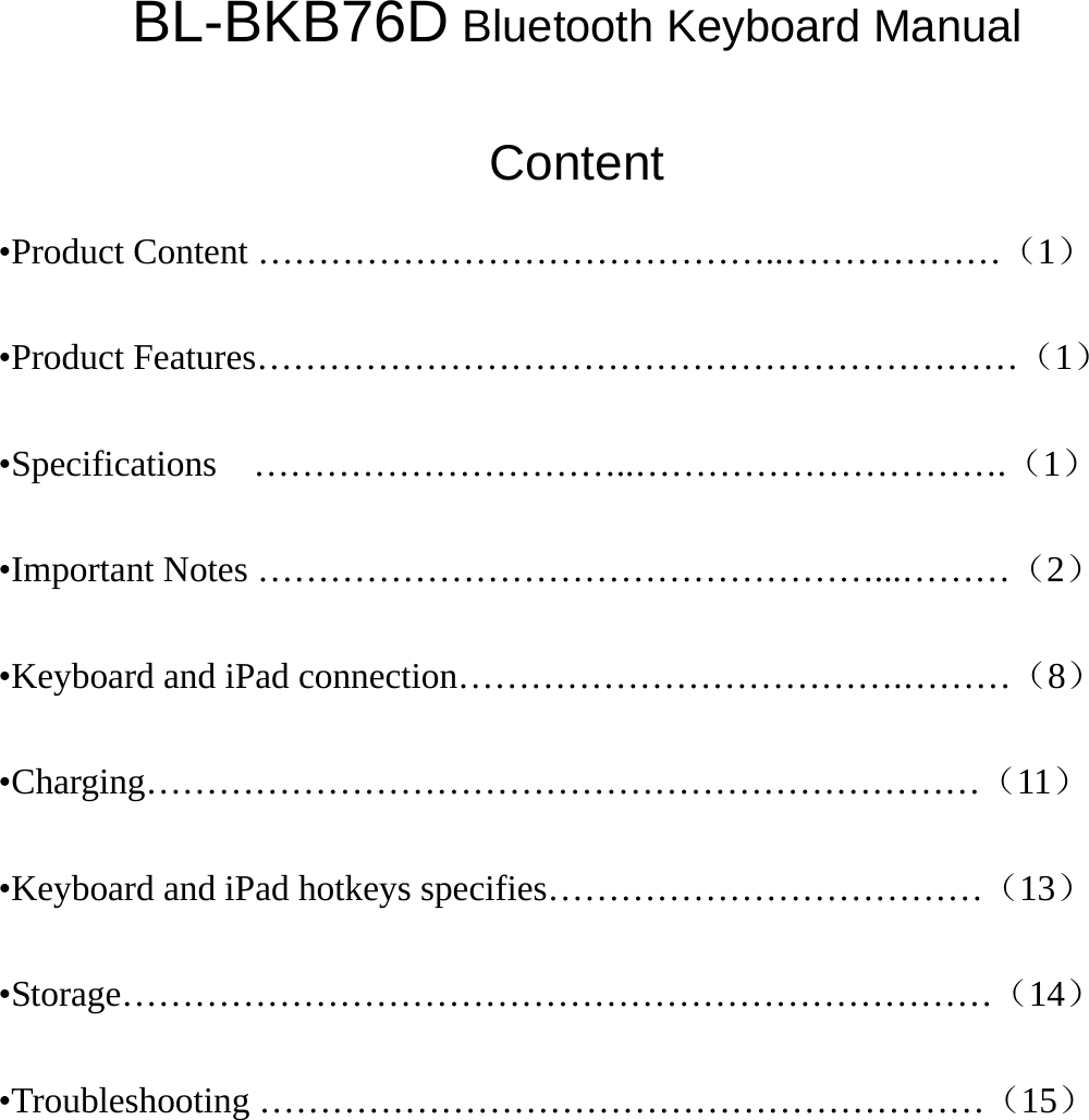 BL-BKB76D Bluetooth Keyboard Manual  Content •Product Content ……………………………………..………………（1） •Product Features………………………………………………………（1） •Specifications  …………………………..………………………….（1） •Important Notes ……………………………………………...………（2） •Keyboard and iPad connection……………………………….………（8） •Charging……………………………………………………………（11） •Keyboard and iPad hotkeys specifies………………………………（13） •Storage………………………………………………………………（14） •Troubleshooting ……………………………………………………（15）        