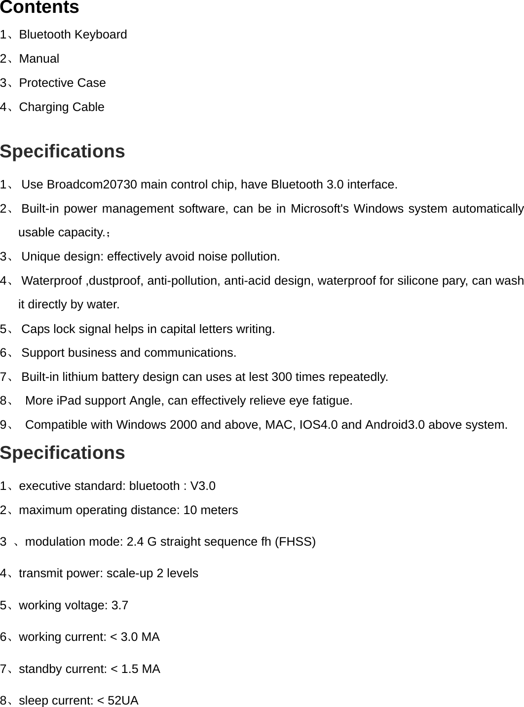  Contents 1、Bluetooth Keyboard   2、Manual 3、Protective Case 4、Charging Cable       Specifications  1、 Use Broadcom20730 main control chip, have Bluetooth 3.0 interface. 2、 Built-in power management software, can be in Microsoft&apos;s Windows system automatically usable capacity.； 3、 Unique design: effectively avoid noise pollution. 4、 Waterproof ,dustproof, anti-pollution, anti-acid design, waterproof for silicone pary, can wash it directly by water. 5、 Caps lock signal helps in capital letters writing. 6、 Support business and communications. 7、 Built-in lithium battery design can uses at lest 300 times repeatedly.  8、  More iPad support Angle, can effectively relieve eye fatigue.   9、  Compatible with Windows 2000 and above, MAC, IOS4.0 and Android3.0 above system. Specifications  1、executive standard: bluetooth : V3.0   2、maximum operating distance: 10 meters   3  、modulation mode: 2.4 G straight sequence fh (FHSS)   4、transmit power: scale-up 2 levels   5、working voltage: 3.7 6、working current: &lt; 3.0 MA   7、standby current: &lt; 1.5 MA   8、sleep current: &lt; 52UA   