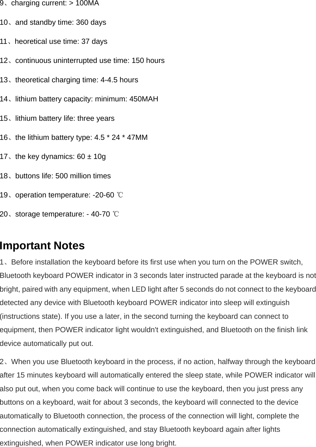 9、charging current: &gt; 100MA   10、and standby time: 360 days   11、heoretical use time: 37 days   12、continuous uninterrupted use time: 150 hours   13、theoretical charging time: 4-4.5 hours   14、lithium battery capacity: minimum: 450MAH   15、lithium battery life: three years   16、the lithium battery type: 4.5 * 24 * 47MM   17、the key dynamics: 60 ± 10g   18、buttons life: 500 million times   19、operation temperature: -20-60 ℃  20、storage temperature: - 40-70 ℃   Important Notes 1、Before installation the keyboard before its first use when you turn on the POWER switch, Bluetooth keyboard POWER indicator in 3 seconds later instructed parade at the keyboard is not bright, paired with any equipment, when LED light after 5 seconds do not connect to the keyboard detected any device with Bluetooth keyboard POWER indicator into sleep will extinguish (instructions state). If you use a later, in the second turning the keyboard can connect to equipment, then POWER indicator light wouldn&apos;t extinguished, and Bluetooth on the finish link device automatically put out.   2、When you use Bluetooth keyboard in the process, if no action, halfway through the keyboard after 15 minutes keyboard will automatically entered the sleep state, while POWER indicator will also put out, when you come back will continue to use the keyboard, then you just press any buttons on a keyboard, wait for about 3 seconds, the keyboard will connected to the device automatically to Bluetooth connection, the process of the connection will light, complete the connection automatically extinguished, and stay Bluetooth keyboard again after lights extinguished, when POWER indicator use long bright.   