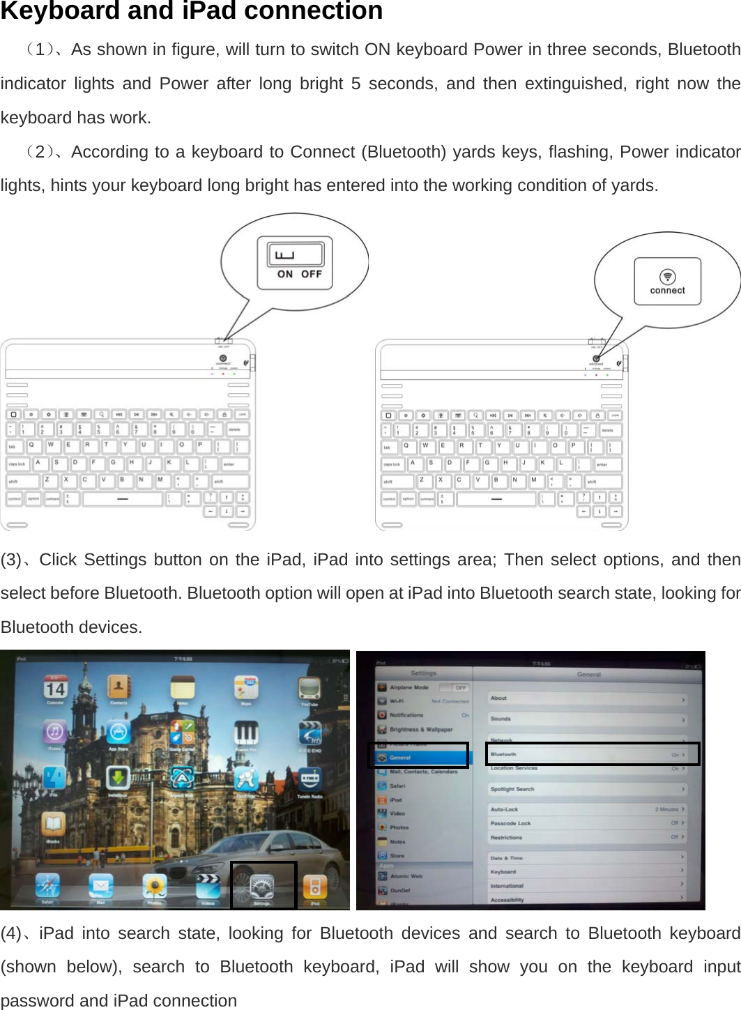 Keyboard and iPad connection （1）、As shown in figure, will turn to switch ON keyboard Power in three seconds, Bluetooth indicator lights and Power after long bright 5 seconds, and then extinguished, right now the keyboard has work. （2）、According to a keyboard to Connect (Bluetooth) yards keys, flashing, Power indicator lights, hints your keyboard long bright has entered into the working condition of yards.  (3)、Click Settings button on the iPad, iPad into settings area; Then select options, and then select before Bluetooth. Bluetooth option will open at iPad into Bluetooth search state, looking for Bluetooth devices.    (4)、iPad into search state, looking for Bluetooth devices and search to Bluetooth keyboard (shown below), search to Bluetooth keyboard, iPad will show you on the keyboard input password and iPad connection 