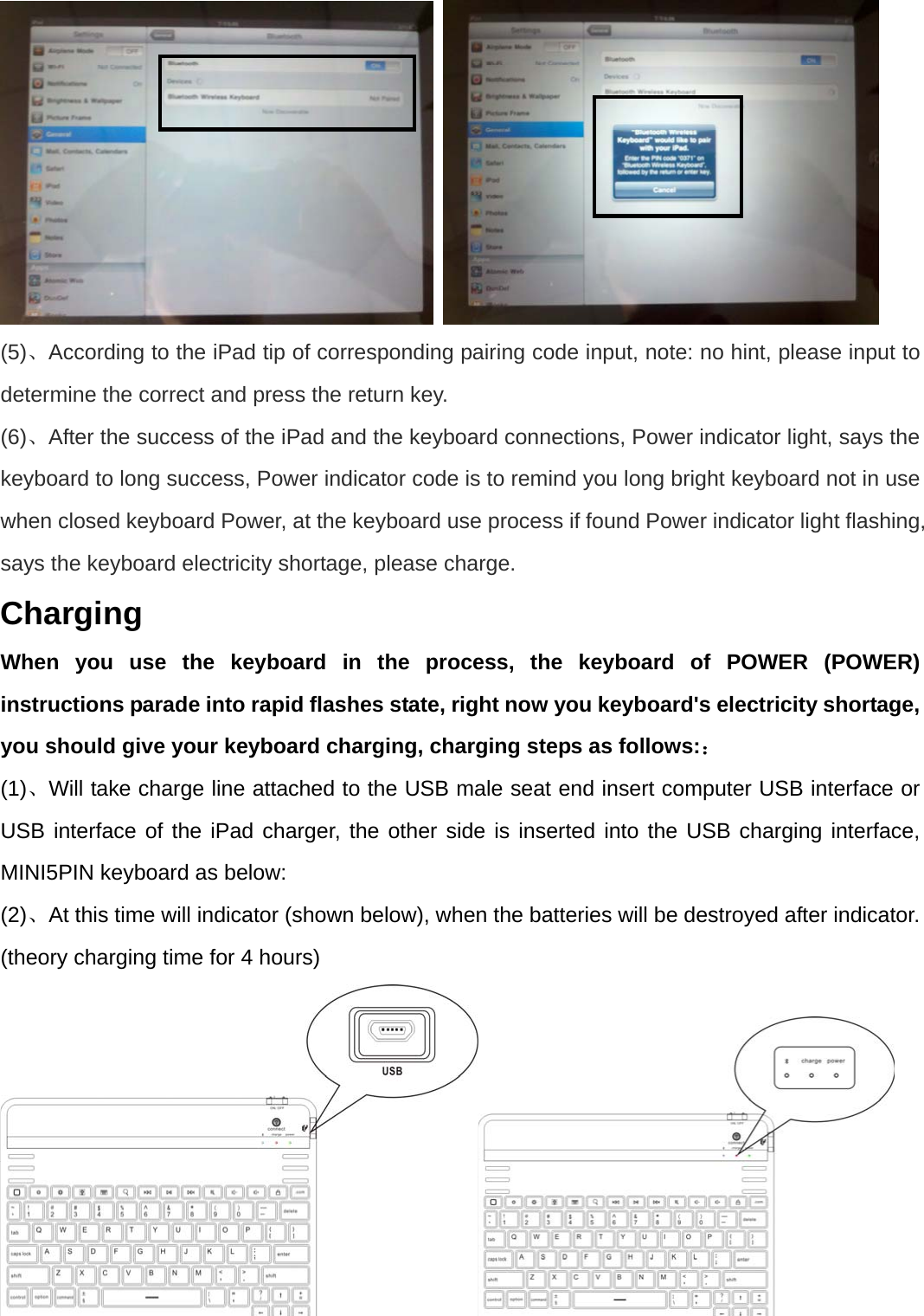    (5)、According to the iPad tip of corresponding pairing code input, note: no hint, please input to determine the correct and press the return key. (6)、After the success of the iPad and the keyboard connections, Power indicator light, says the keyboard to long success, Power indicator code is to remind you long bright keyboard not in use when closed keyboard Power, at the keyboard use process if found Power indicator light flashing, says the keyboard electricity shortage, please charge. Charging When you use the keyboard in the process, the keyboard of POWER (POWER) instructions parade into rapid flashes state, right now you keyboard&apos;s electricity shortage, you should give your keyboard charging, charging steps as follows:： (1)、Will take charge line attached to the USB male seat end insert computer USB interface or USB interface of the iPad charger, the other side is inserted into the USB charging interface, MINI5PIN keyboard as below: (2)、At this time will indicator (shown below), when the batteries will be destroyed after indicator. (theory charging time for 4 hours)   