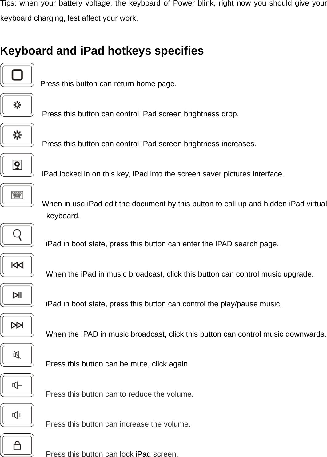 Tips: when your battery voltage, the keyboard of Power blink, right now you should give your keyboard charging, lest affect your work.  Keyboard and iPad hotkeys specifies     Press this button can return home page.     Press this button can control iPad screen brightness drop.     Press this button can control iPad screen brightness increases.     iPad locked in on this key, iPad into the screen saver pictures interface.     When in use iPad edit the document by this button to call up and hidden iPad virtual keyboard.       iPad in boot state, press this button can enter the IPAD search page.       When the iPad in music broadcast, click this button can control music upgrade.       iPad in boot state, press this button can control the play/pause music.       When the IPAD in music broadcast, click this button can control music downwards.       Press this button can be mute, click again.    Press this button can to reduce the volume.    Press this button can increase the volume.    Press this button can lock iPad screen. 