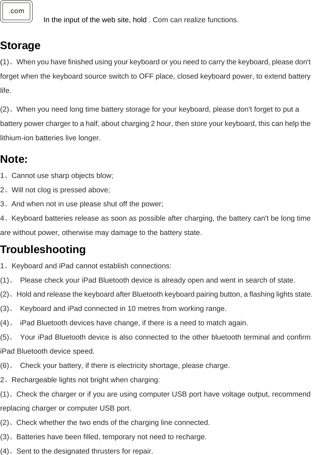      In the input of the web site, hold . Com can realize functions.  Storage (1)、When you have finished using your keyboard or you need to carry the keyboard, please don&apos;t forget when the keyboard source switch to OFF place, closed keyboard power, to extend battery life.  (2)、When you need long time battery storage for your keyboard, please don&apos;t forget to put a battery power charger to a half, about charging 2 hour, then store your keyboard, this can help the lithium-ion batteries live longer.   Note: 1、Cannot use sharp objects blow;   2、Will not clog is pressed above;   、3 And when not in use please shut off the power;   、4 Keyboard batteries release as soon as possible after charging, the battery can&apos;t be long time are without power, otherwise may damage to the battery state. Troubleshooting 1、Keyboard and iPad cannot establish connections:   (1)、  Please check your iPad Bluetooth device is already open and went in search of state.   (2)、  Hold and release the keyboard after Bluetooth keyboard pairing button, a flashing lights state.   (3)、  Keyboard and iPad connected in 10 metres from working range.   (4)、  iPad Bluetooth devices have change, if there is a need to match again.   (5)、  Your iPad Bluetooth device is also connected to the other bluetooth terminal and confirm iPad Bluetooth device speed.   (6)、  Check your battery, if there is electricity shortage, please charge. 2、Rechargeable lights not bright when charging:   (1)、Check the charger or if you are using computer USB port have voltage output, recommend replacing charger or computer USB port.   (2)、Check whether the two ends of the charging line connected.   (3)、Batteries have been filled, temporary not need to recharge.   (4)、Sent to the designated thrusters for repair.   