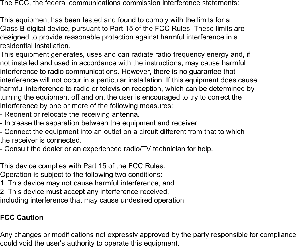  The FCC, the federal communications commission interference statements: This equipment already through the class B digital equipment testing   The FCC regulations in accordance with article 15 for the regulations set is to give the installation process may cause harm on the environment to provide the necessary protection. This equipment in use process will produce radio radiation. If do not follow the instructions for installation and use may affect the radio and TV receiving signal, can pass open and close this equipment to test. Users can try to use the following measures to avoid such interference:   1、Change the direction of receiving antenna or is rearrange the antenna position.   2、The admiral equipment in circuit with the antenna connection distinguishes the connection.   3、To distributor or experienced people for help.  This equipment meets FCC article 15 in the following two rules, please use the product: the premise of   1、This device is not cause adverse interference.   2、The equipment can overcome the possible existence of interference, including the interference of the incorrect operation brings.        The FCC, the federal communications commission interference statements:   This equipment has been tested and found to comply with the limits for a Class B digital device, pursuant to Part 15 of the FCC Rules. These limits are designed to provide reasonable protection against harmful interference in a residential installation. This equipment generates, uses and can radiate radio frequency energy and, if not installed and used in accordance with the instructions, may cause harmful interference to radio communications. However, there is no guarantee that interference will not occur in a particular installation. If this equipment does cause harmful interference to radio or television reception, which can be determined by turning the equipment off and on, the user is encouraged to try to correct the interference by one or more of the following measures: - Reorient or relocate the receiving antenna. - Increase the separation between the equipment and receiver. - Connect the equipment into an outlet on a circuit different from that to which the receiver is connected. - Consult the dealer or an experienced radio/TV technician for help.   This device complies with Part 15 of the FCC Rules. Operation is subject to the following two conditions: 1. This device may not cause harmful interference, and 2. This device must accept any interference received, including interference that may cause undesired operation.   FCC Caution   Any changes or modifications not expressly approved by the party responsible for compliance could void the user&apos;s authority to operate this equipment. 