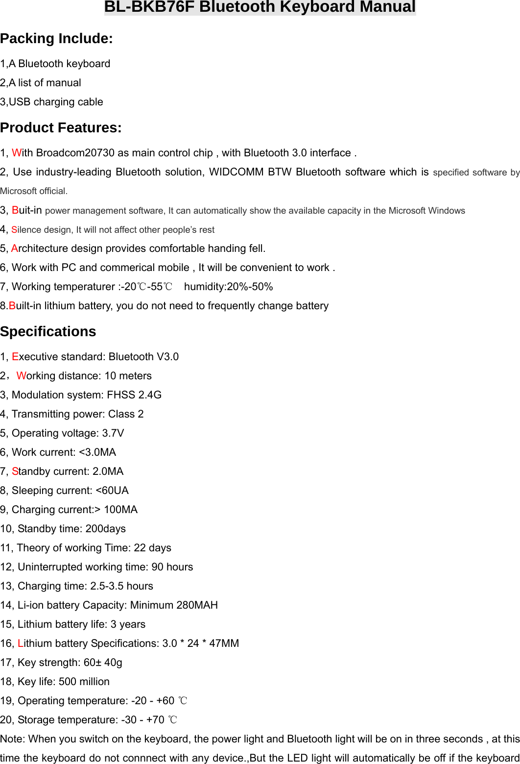  BL-BKB76F Bluetooth Keyboard Manual Packing Include: 1,A Bluetooth keyboard 2,A list of manual 3,USB charging cable   Product Features: 1, With Broadcom20730 as main control chip , with Bluetooth 3.0 interface . 2, Use industry-leading Bluetooth solution, WIDCOMM BTW Bluetooth software which is specified software by    Microsoft official. 3, Buit-in power management software, It can automatically show the available capacity in the Microsoft Windows   4, Silence design, It will not affect other people’s rest    5, Architecture design provides comfortable handing fell. 6, Work with PC and commerical mobile , It will be convenient to work . 7, Working temperaturer :-20℃-55   humidity:20%℃-50% 8.Built-in lithium battery, you do not need to frequently change battery   Specifications   1, Executive standard: Bluetooth V3.0   2，Working distance: 10 meters   3, Modulation system: FHSS 2.4G 4, Transmitting power: Class 2   5, Operating voltage: 3.7V   6, Work current: &lt;3.0MA   7, Standby current: 2.0MA   8, Sleeping current: &lt;60UA   9, Charging current:&gt; 100MA   10, Standby time: 200days   11, Theory of working Time: 22 days   12, Uninterrupted working time: 90 hours   13, Charging time: 2.5-3.5 hours   14, Li-ion battery Capacity: Minimum 280MAH   15, Lithium battery life: 3 years   16, Lithium battery Specifications: 3.0 * 24 * 47MM   17, Key strength: 60± 40g   18, Key life: 500 million   19, Operating temperature: -20 - +60   ℃ 20, Storage temperature: -30 - +70 ℃ Note: When you switch on the keyboard, the power light and Bluetooth light will be on in three seconds , at this time the keyboard do not connnect with any device.,But the LED light will automatically be off if the keyboard 