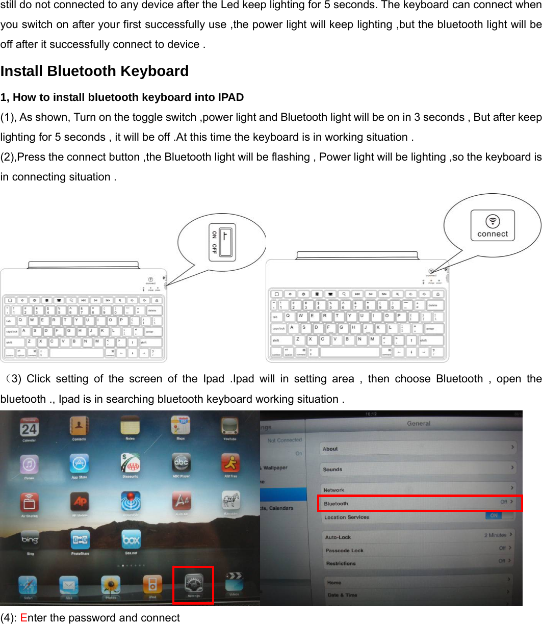  still do not connected to any device after the Led keep lighting for 5 seconds. The keyboard can connect when you switch on after your first successfully use ,the power light will keep lighting ,but the bluetooth light will be off after it successfully connect to device .       Install Bluetooth Keyboard 1, How to install bluetooth keyboard into IPAD   (1), As shown, Turn on the toggle switch ,power light and Bluetooth light will be on in 3 seconds , But after keep lighting for 5 seconds , it will be off .At this time the keyboard is in working situation . (2),Press the connect button ,the Bluetooth light will be flashing , Power light will be lighting ,so the keyboard is in connecting situation .      （3) Click setting of the screen of the Ipad .Ipad will in setting area , then choose Bluetooth , open the bluetooth ., Ipad is in searching bluetooth keyboard working situation .  (4): Enter the password and connect   