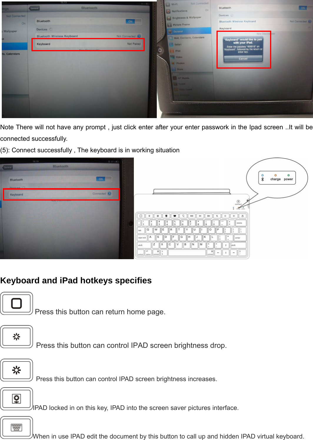     Note There will not have any prompt , just click enter after your enter passwork in the Ipad screen ..It will be connected successfully. (5): Connect successfully , The keyboard is in working situation     Keyboard and iPad hotkeys specifies  Press this button can return home page.  Press this button can control IPAD screen brightness drop.  Press this button can control IPAD screen brightness increases. IPAD locked in on this key, IPAD into the screen saver pictures interface. When in use IPAD edit the document by this button to call up and hidden IPAD virtual keyboard. 