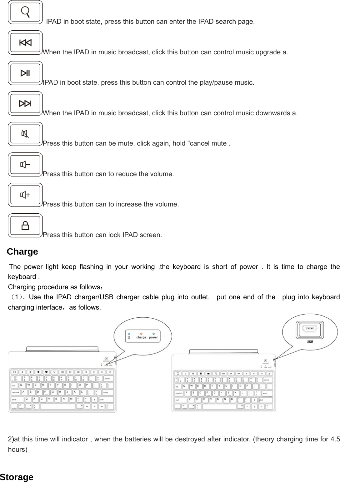   IPAD in boot state, press this button can enter the IPAD search page. When the IPAD in music broadcast, click this button can control music upgrade a. IPAD in boot state, press this button can control the play/pause music. When the IPAD in music broadcast, click this button can control music downwards a. Press this button can be mute, click again, hold &quot;cancel mute . Press this button can to reduce the volume. Press this button can to increase the volume. Press this button can lock IPAD screen.  Charge  The power light keep flashing in your working ,the keyboard is short of power . It is time to charge the keyboard . Charging procedure as follows： （1）、Use the IPAD charger/USB charger cable plug into outlet,  put one end of the  plug into keyboard charging interface，as follows,                                                     2)at this time will indicator , when the batteries will be destroyed after indicator. (theory charging time for 4.5 hours)   Storage 