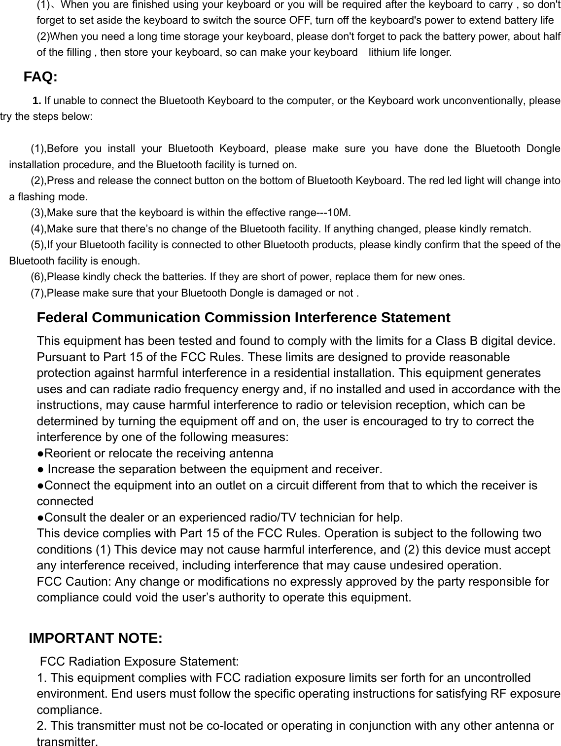  (1)、When you are finished using your keyboard or you will be required after the keyboard to carry , so don&apos;t forget to set aside the keyboard to switch the source OFF, turn off the keyboard&apos;s power to extend battery life   (2)When you need a long time storage your keyboard, please don&apos;t forget to pack the battery power, about half of the filling , then store your keyboard, so can make your keyboard  lithium life longer.   FAQ:       1. If unable to connect the Bluetooth Keyboard to the computer, or the Keyboard work unconventionally, please         try the steps below:      (1),Before you install your Bluetooth Keyboard, please make sure you have done the Bluetooth Dongle installation procedure, and the Bluetooth facility is turned on.         (2),Press and release the connect button on the bottom of Bluetooth Keyboard. The red led light will change into a flashing mode.         (3),Make sure that the keyboard is within the effective range---10M.         (4),Make sure that there’s no change of the Bluetooth facility. If anything changed, please kindly rematch.         (5),If your Bluetooth facility is connected to other Bluetooth products, please kindly confirm that the speed of the Bluetooth facility is enough.         (6),Please kindly check the batteries. If they are short of power, replace them for new ones. (7),Please make sure that your Bluetooth Dongle is damaged or not . Federal Communication Commission Interference Statement This equipment has been tested and found to comply with the limits for a Class B digital device. Pursuant to Part 15 of the FCC Rules. These limits are designed to provide reasonable protection against harmful interference in a residential installation. This equipment generates uses and can radiate radio frequency energy and, if no installed and used in accordance with the instructions, may cause harmful interference to radio or television reception, which can be determined by turning the equipment off and on, the user is encouraged to try to correct the interference by one of the following measures: ●Reorient or relocate the receiving antenna ● Increase the separation between the equipment and receiver. ●Connect the equipment into an outlet on a circuit different from that to which the receiver is connected ●Consult the dealer or an experienced radio/TV technician for help. This device complies with Part 15 of the FCC Rules. Operation is subject to the following two conditions (1) This device may not cause harmful interference, and (2) this device must accept any interference received, including interference that may cause undesired operation.      FCC Caution: Any change or modifications no expressly approved by the party responsible for compliance could void the user’s authority to operate this equipment.      IMPORTANT NOTE:      FCC Radiation Exposure Statement: 1. This equipment complies with FCC radiation exposure limits ser forth for an uncontrolled environment. End users must follow the specific operating instructions for satisfying RF exposure compliance. 2. This transmitter must not be co-located or operating in conjunction with any other antenna or transmitter. 