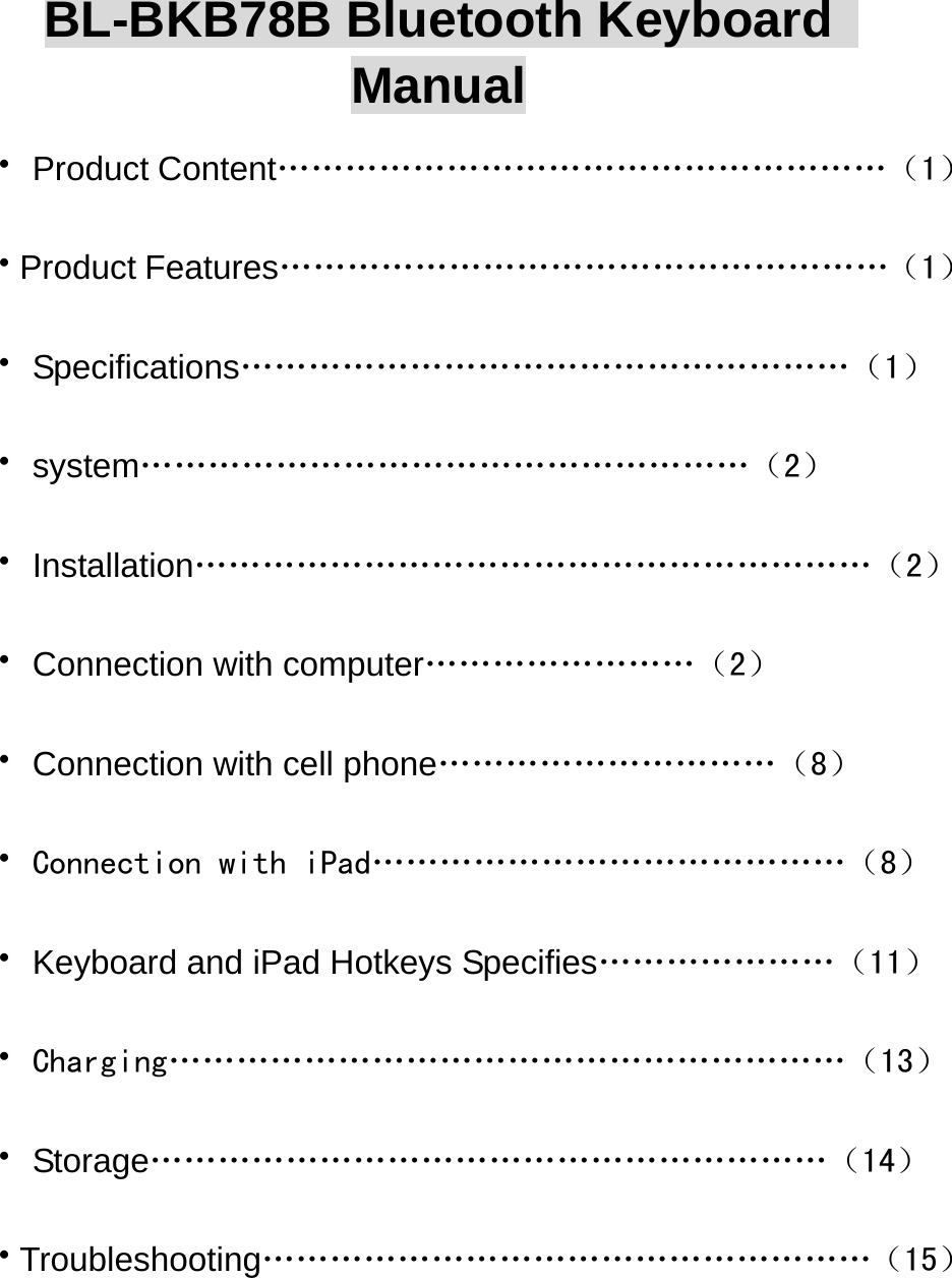  BL-BKB78B Bluetooth Keyboard   Manual ·Product Content………………………………………………（1） ·Product Features………………………………………………（1） ·Specifications………………………………………………（1） ·system………………………………………………（2） ·Installation……………………………………………………（2） ·Connection with computer……………………（2） ·Connection with cell phone…………………………（8） ·Connection with iPad……………………………………（8） ·Keyboard and iPad Hotkeys Specifies…………………（11） ·Charging……………………………………………………（13） ·Storage……………………………………………………（14） ·Troubleshooting………………………………………………（15）   