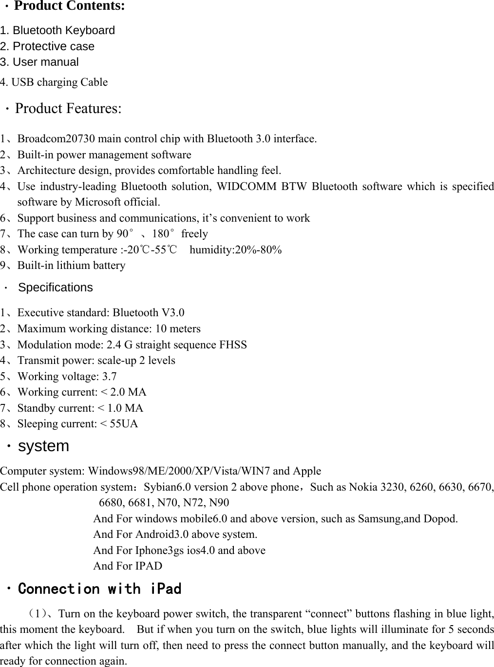  ·Product Contents: 1. Bluetooth Keyboard   2. Protective case 3. User manual   4. USB charging Cable ·Product Features: 1、Broadcom20730 main control chip with Bluetooth 3.0 interface. 2、Built-in power management software   3、Architecture design, provides comfortable handling feel. 4、Use industry-leading Bluetooth solution, WIDCOMM BTW Bluetooth software which is specified software by Microsoft official. 6、Support business and communications, it’s convenient to work   7、The case can turn by 90°、180°freely  8、Working temperature :-20℃-55   humidity:20%℃-80% 9、Built-in lithium battery · Specifications   1、Executive standard: Bluetooth V3.0 2、Maximum working distance: 10 meters 3、Modulation mode: 2.4 G straight sequence FHSS 4、Transmit power: scale-up 2 levels   5、Working voltage: 3.7 6、Working current: &lt; 2.0 MA   7、Standby current: &lt; 1.0 MA 8、Sleeping current: &lt; 55UA ·system Computer system: Windows98/ME/2000/XP/Vista/WIN7 and Apple Cell phone operation system：Sybian6.0 version 2 above phone，Such as Nokia 3230, 6260, 6630, 6670, 6680, 6681, N70, N72, N90                 And For windows mobile6.0 and above version, such as Samsung,and Dopod.           And For Android3.0 above system.                 And For Iphone3gs ios4.0 and above                 And For IPAD ·Connection with iPad （1）、Turn on the keyboard power switch, the transparent “connect” buttons flashing in blue light, this moment the keyboard.    But if when you turn on the switch, blue lights will illuminate for 5 seconds after which the light will turn off, then need to press the connect button manually, and the keyboard will ready for connection again.    