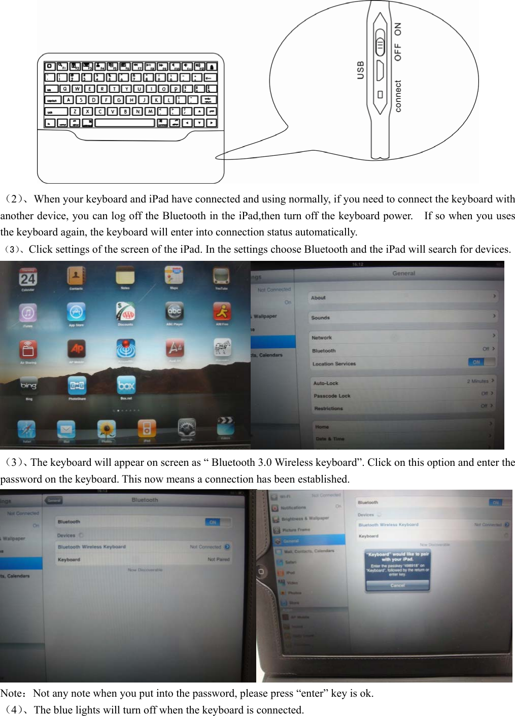           （2）、When your keyboard and iPad have connected and using normally, if you need to connect the keyboard with another device, you can log off the Bluetooth in the iPad,then turn off the keyboard power.    If so when you uses the keyboard again, the keyboard will enter into connection status automatically. （3）、Click settings of the screen of the iPad. In the settings choose Bluetooth and the iPad will search for devices.    （3）、The keyboard will appear on screen as “ Bluetooth 3.0 Wireless keyboard”. Click on this option and enter the password on the keyboard. This now means a connection has been established.    Note：Not any note when you put into the password, please press “enter” key is ok.   （4）、The blue lights will turn off when the keyboard is connected.   