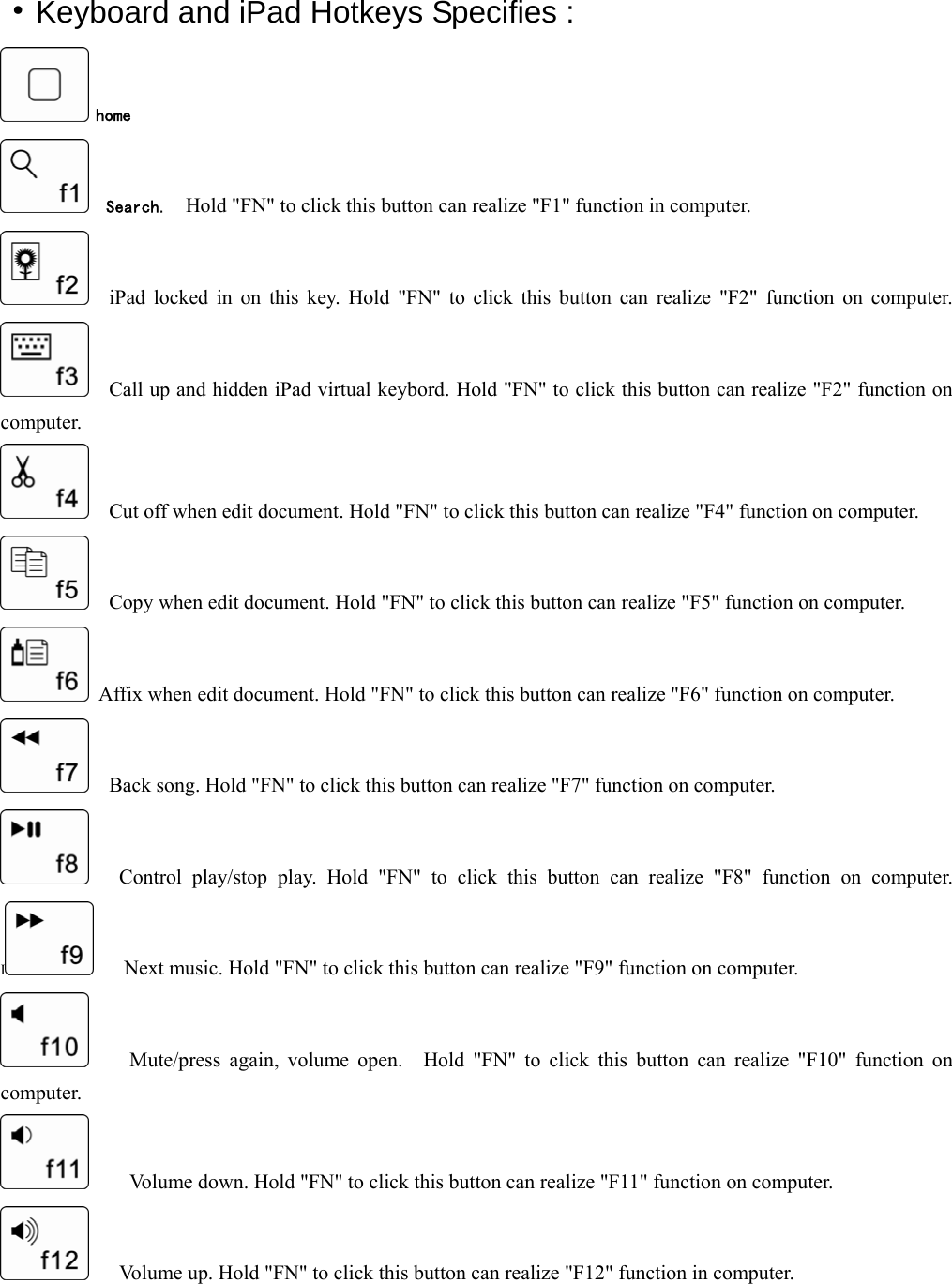  ·Keyboard and iPad Hotkeys Specifies :  home   Search.  Hold &quot;FN&quot; to click this button can realize &quot;F1&quot; function in computer.   iPad locked in on this key. Hold &quot;FN&quot; to click this button can realize &quot;F2&quot; function on computer.     Call up and hidden iPad virtual keybord. Hold &quot;FN&quot; to click this button can realize &quot;F2&quot; function on computer.     Cut off when edit document. Hold &quot;FN&quot; to click this button can realize &quot;F4&quot; function on computer.     Copy when edit document. Hold &quot;FN&quot; to click this button can realize &quot;F5&quot; function on computer.   Affix when edit document. Hold &quot;FN&quot; to click this button can realize &quot;F6&quot; function on computer.         Back song. Hold &quot;FN&quot; to click this button can realize &quot;F7&quot; function on computer.      Control play/stop play. Hold &quot;FN&quot; to click this button can realize &quot;F8&quot; function on computer. I      Next music. Hold &quot;FN&quot; to click this button can realize &quot;F9&quot; function on computer.       Mute/press again, volume open.  Hold &quot;FN&quot; to click this button can realize &quot;F10&quot; function on computer.         Volume down. Hold &quot;FN&quot; to click this button can realize &quot;F11&quot; function on computer.       Volume up. Hold &quot;FN&quot; to click this button can realize &quot;F12&quot; function in computer.   