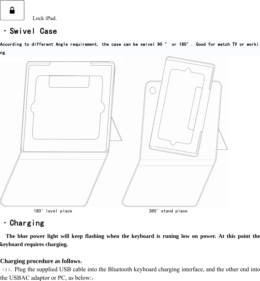     Lock iPad.  ·Swivel Case According to different Angle requirement, the case can be swivel 90 ° or 180°. Good for watch TV or working.                 180°level place                                360°stand place ·Charging  The blue power light will keep flashing when the keyboard is runing low on power. At this point the keyboard requires charging.    Charging procedure as follows： （1）、Plug the supplied USB cable into the Bluetooth keyboard charging interface, and the other end into the USBAC adaptor or PC, as below:： 