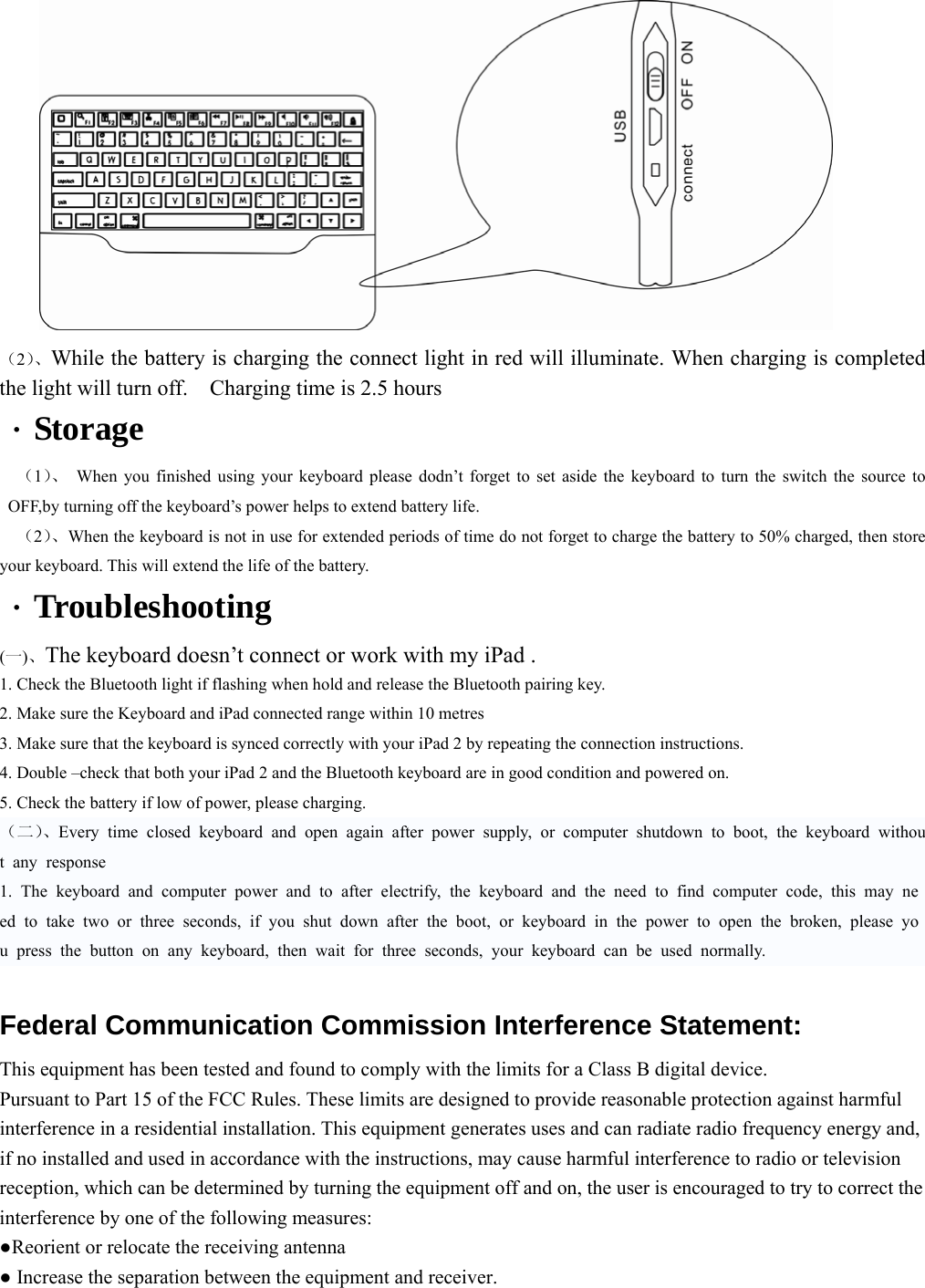                      （2）、While the battery is charging the connect light in red will illuminate. When charging is completed the light will turn off.    Charging time is 2.5 hours ·Storage （1）、 When you finished using your keyboard please dodn’t forget to set aside the keyboard to turn the switch the source to OFF,by turning off the keyboard’s power helps to extend battery life.   （2）、When the keyboard is not in use for extended periods of time do not forget to charge the battery to 50% charged, then store your keyboard. This will extend the life of the battery.   ·Troubleshooting (一)、The keyboard doesn’t connect or work with my iPad .   1. Check the Bluetooth light if flashing when hold and release the Bluetooth pairing key.   2. Make sure the Keyboard and iPad connected range within 10 metres 3. Make sure that the keyboard is synced correctly with your iPad 2 by repeating the connection instructions. 4. Double –check that both your iPad 2 and the Bluetooth keyboard are in good condition and powered on. 5. Check the battery if low of power, please charging.   （二）、Every time closed keyboard and open again after power supply, or computer shutdown to boot, the keyboard without any response 1. The keyboard and computer power and to after electrify, the keyboard and the need to find computer code, this may need to take two or three seconds, if you shut down after the boot, or keyboard in the power to open the broken, please you press the button on any keyboard, then wait for three seconds, your keyboard can be used normally.  Federal Communication Commission Interference Statement:   This equipment has been tested and found to comply with the limits for a Class B digital device.   Pursuant to Part 15 of the FCC Rules. These limits are designed to provide reasonable protection against harmful interference in a residential installation. This equipment generates uses and can radiate radio frequency energy and, if no installed and used in accordance with the instructions, may cause harmful interference to radio or television reception, which can be determined by turning the equipment off and on, the user is encouraged to try to correct the interference by one of the following measures:   ●Reorient or relocate the receiving antenna   ● Increase the separation between the equipment and receiver.   