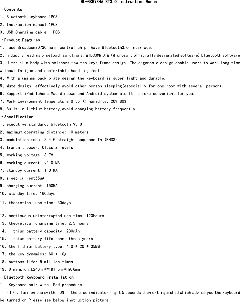  BL-BKB78HA BT3.0 Instruction Manual ·Contents 1、Bluetooth keyboard 1PCS 2、Instruction manual 1PCS 3、USB Charging cable  1PCS ·Product Features 1、 use Broadcom20730 main control chip, have Bluetooth3.0 interface. 2、industry leading bluetooth solutions, WIDCOMM BTW (Microsoft officially designated software) bluetooth software            3、Ultra slim body with scissors -switch keys frame design. The ergonomic design enable users to work long time without fatigue and comfortable handling feel. 4、With aluminum back plate design,the keyboard is super light and durable. 5、Mute design: effectively avoid other person sleeping(especially for one room with several person). 6、Support iPad,Iphone,Mac,Windows and Android system etc.It’s more convenient for you. 7、Work Environment:Temperature 0-55 ℃,humidity: 20%-80% 8、Built in lithium battery,avoid changing battery frequently. ·Specification 1、executive standard: bluetooth V3.0 2、maximum operating distance: 10 meters 3、modulation mode: 2.4 G straight sequence fh (FHSS) 4、transmit power: Class 2 levels 5、working voltage: 3.7V 6、working current: &lt;2.0 MA 7、standby current: 1.0 MA 8、sleep current55uA 9、charging current: 150MA 10、standby time: 160days 11、theoretical use time: 30days  12、continuous uninterrupted use time: 120hours 13、theoretical charging time: 2.5 hours 14、lithium battery capacity: 230mAh 15、lithium battery life span: three years 16、the lithium battery type: 4.0 * 20 * 35MM 17、the key dynamics: 60 + 10g 18、buttons life: 5 million times 19、Dimension:L246mm*W191.5mm*H9.6mm ·Bluetooth keyboard installation 1． Keyboard pair with iPad procedure: （1）、Turn on the swith”ON”,the blue indicator light 5 seconds then extinguished which advise you the keyboard be turned on.Please see below instruction picture. 