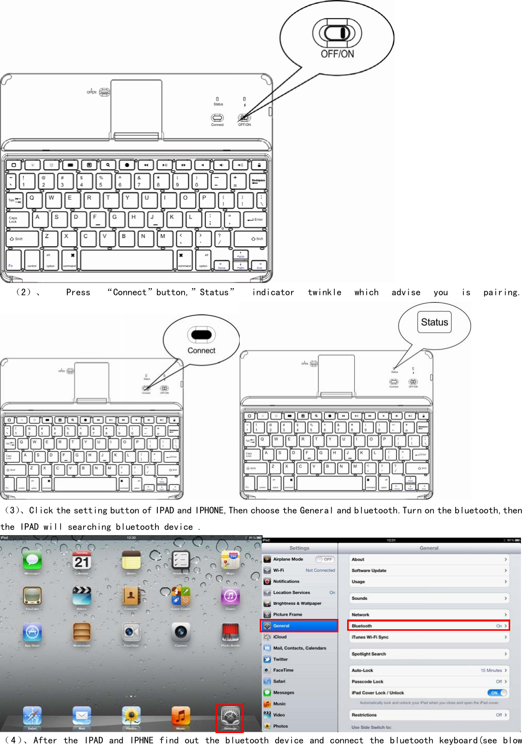   （2）、   Press  “Connect”button,”Status”  indicator  twinkle  which  advise  you  is  pairing.  （3）、Click the setting button of IPAD and IPHONE,Then choose the General and bluetooth.Turn on the bluetooth,then the IPAD will searching bluetooth device .  （4）、After the IPAD and IPHNE find out the bluetooth device and connect the bluetooth keyboard(see blow 