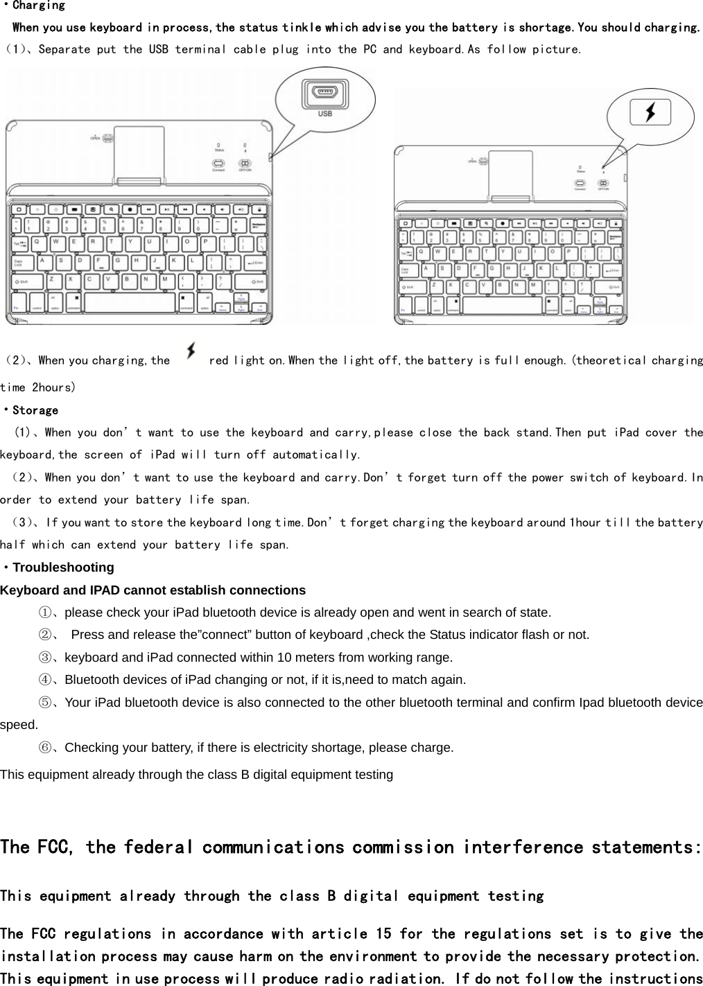  ·Charging   When you use keyboard in process,the status tinkle which advise you the battery is shortage.You should charging. （1）、Separate put the USB terminal cable plug into the PC and keyboard.As follow picture.           （2）、When you charging,the  red light on.When the light off,the battery is full enough.(theoretical charging time 2hours) ·Storage (1)、When you don’t want to use the keyboard and carry,please close the back stand.Then put iPad cover the keyboard,the screen of iPad will turn off automatically.  （2）、When you don’t want to use the keyboard and carry.Don’t forget turn off the power switch of keyboard.In order to extend your battery life span.  （3）、If you want to store the keyboard long time.Don’t forget charging the keyboard around 1hour till the battery half which can extend your battery life span. ·Troubleshooting Keyboard and IPAD cannot establish connections    ①、please check your iPad bluetooth device is already open and went in search of state.      ②、  Press and release the”connect” button of keyboard ,check the Status indicator flash or not.    ③、keyboard and iPad connected within 10 meters from working range.    ④、Bluetooth devices of iPad changing or not, if it is,need to match again.    ⑤、Your iPad bluetooth device is also connected to the other bluetooth terminal and confirm Ipad bluetooth device speed.    ⑥、Checking your battery, if there is electricity shortage, please charge. This equipment already through the class B digital equipment testing       The FCC, the federal communications commission interference statements: This equipment already through the class B digital equipment testing  The FCC regulations in accordance with article 15 for the regulations set is to give the installation process may cause harm on the environment to provide the necessary protection. This equipment in use process will produce radio radiation. If do not follow the instructions 