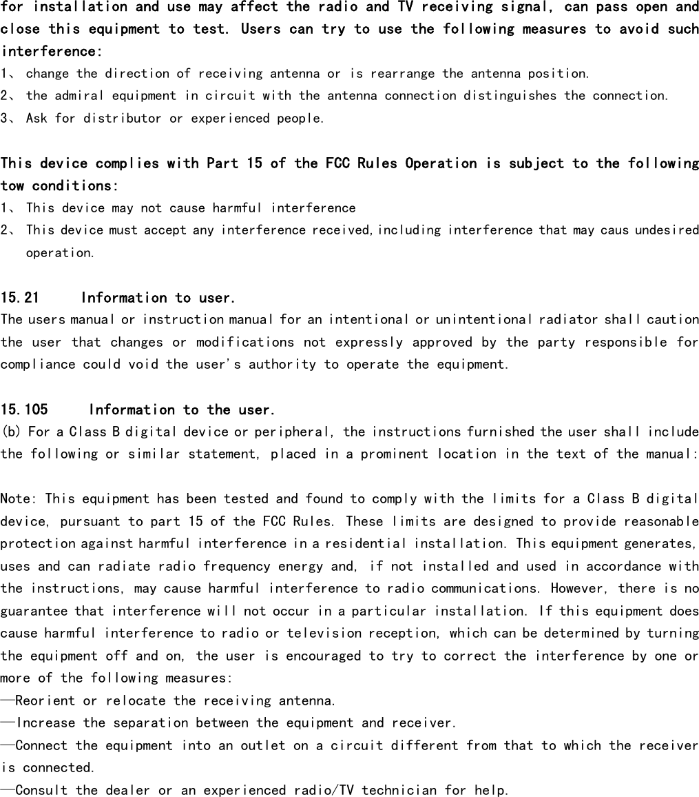  for installation and use may affect the radio and TV receiving signal, can pass open and close this equipment to test. Users can try to use the following measures to avoid such interference: 1、 change the direction of receiving antenna or is rearrange the antenna position. 2、 the admiral equipment in circuit with the antenna connection distinguishes the connection. 3、 Ask for distributor or experienced people.  This device complies with Part 15 of the FCC Rules Operation is subject to the following tow conditions: 1、 This device may not cause harmful interference 2、 This device must accept any interference received,including interference that may caus undesired operation.  15.21     Information to user.  The users manual or instruction manual for an intentional or unintentional radiator shall caution the  user  that changes or modifications  not expressly  approved by the  party responsible  for compliance could void the user&apos;s authority to operate the equipment.   15.105     Information to the user.  (b) For a Class B digital device or peripheral, the instructions furnished the user shall include the following or similar statement, placed in a prominent location in the text of the manual:   Note: This equipment has been tested and found to comply with the limits for a Class B digital device, pursuant to part 15 of the FCC Rules. These limits are designed to provide reasonable protection against harmful interference in a residential installation. This equipment generates, uses and can radiate radio frequency energy and, if not installed and used in accordance with the instructions, may cause harmful interference to radio communications. However, there is no guarantee that interference will not occur in a particular installation. If this equipment does cause harmful interference to radio or television reception, which can be determined by turning the equipment off and on, the user is encouraged to try to correct the interference by one or more of the following measures:  —Reorient or relocate the receiving antenna.  —Increase the separation between the equipment and receiver.  —Connect the equipment into an outlet on a circuit different from that to which the receiver is connected.  —Consult the dealer or an experienced radio/TV technician for help.  