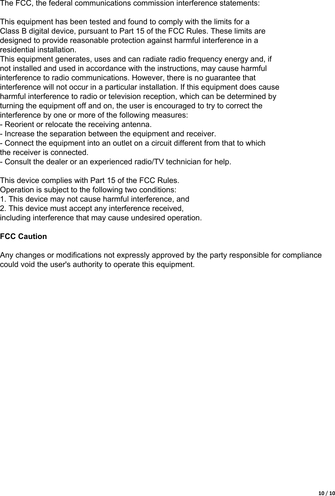 10/103、The FCC, the federal communications commission interference statements. This equipment already through the class B digital equipment testing   The FCC regulations in accordance with article 15 for the regulations set is to give the installation process may cause harm on the environment to provide the necessary protection. This equipment in use process will produce radio radiation. If do not follow the instructions for installation and use may affect the radio and TV receiving signal, can pass open and close this equipment to test. Users can try to use the following measures to avoid such interference:   1、Change the direction of receiving antenna or is rearrange the antenna position.   2、The admiral equipment in circuit with the antenna connection distinguishes the connection.   3、To distributor or experienced people for help.    This equipment meets FCC article 15 in the following two rules, please use the product: the premise of   1、This device is not cause adverse interference.   2、The equipment can overcome the possible existence of interference, including the interference of the incorrect operation brings.     The FCC, the federal communications commission interference statements:   This equipment has been tested and found to comply with the limits for a Class B digital device, pursuant to Part 15 of the FCC Rules. These limits are designed to provide reasonable protection against harmful interference in a residential installation. This equipment generates, uses and can radiate radio frequency energy and, if not installed and used in accordance with the instructions, may cause harmful interference to radio communications. However, there is no guarantee that interference will not occur in a particular installation. If this equipment does cause harmful interference to radio or television reception, which can be determined by turning the equipment off and on, the user is encouraged to try to correct the interference by one or more of the following measures: - Reorient or relocate the receiving antenna. - Increase the separation between the equipment and receiver. - Connect the equipment into an outlet on a circuit different from that to which the receiver is connected. - Consult the dealer or an experienced radio/TV technician for help.   This device complies with Part 15 of the FCC Rules. Operation is subject to the following two conditions: 1. This device may not cause harmful interference, and 2. This device must accept any interference received, including interference that may cause undesired operation.   FCC Caution   Any changes or modifications not expressly approved by the party responsible for compliance could void the user&apos;s authority to operate this equipment. 