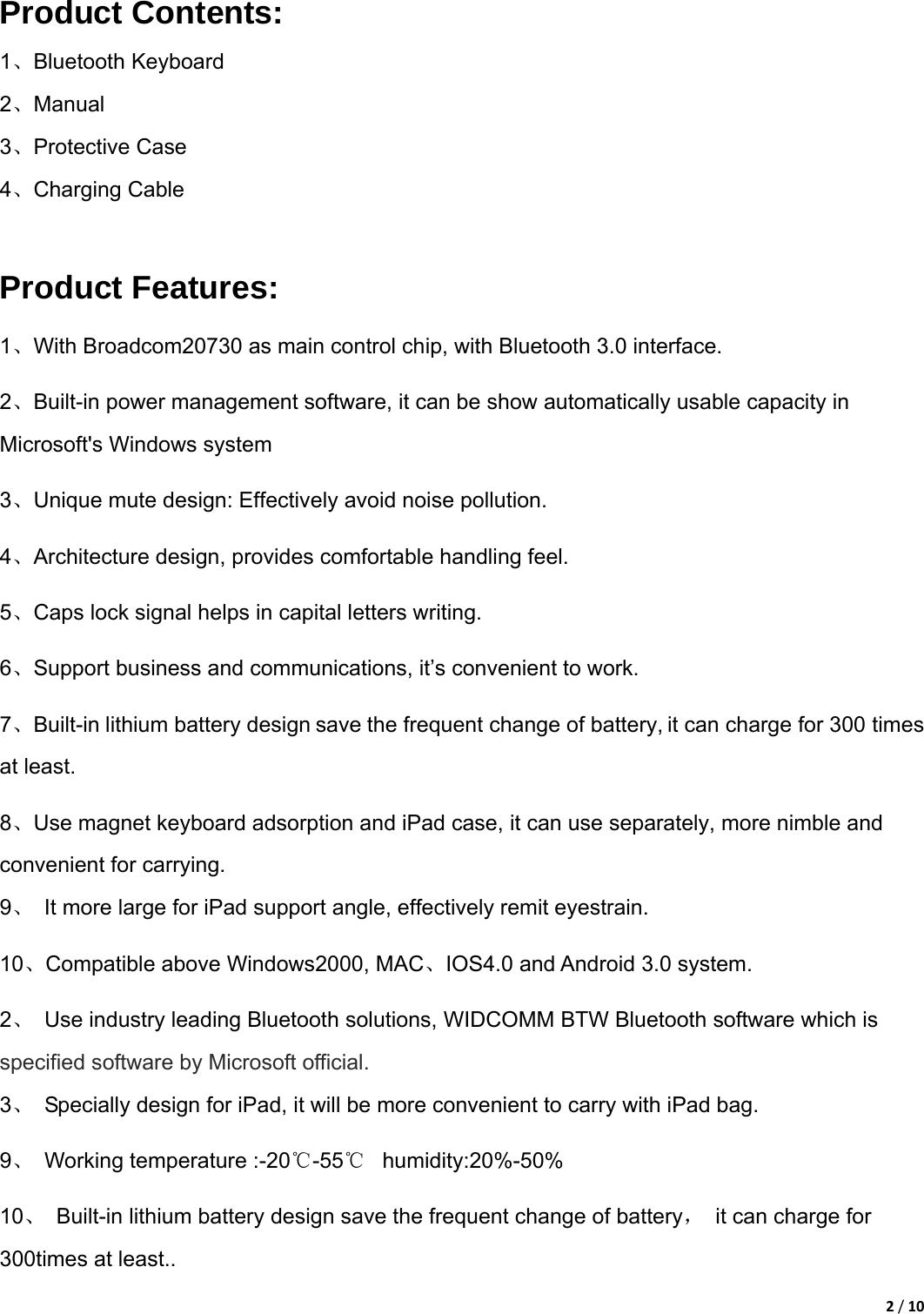 2/10Product Contents: 1、Bluetooth Keyboard   2、Manual 3、Protective Case 4、Charging Cable  Product Features: 1、With Broadcom20730 as main control chip, with Bluetooth 3.0 interface.   2、Built-in power management software, it can be show automatically usable capacity in Microsoft&apos;s Windows system 3、Unique mute design: Effectively avoid noise pollution. 4、Architecture design, provides comfortable handling feel. 5、Caps lock signal helps in capital letters writing. 6、Support business and communications, it’s convenient to work. 7、Built-in lithium battery design save the frequent change of battery, it can charge for 300 times at least. 8、Use magnet keyboard adsorption and iPad case, it can use separately, more nimble and convenient for carrying. 9、  It more large for iPad support angle, effectively remit eyestrain. 10、Compatible above Windows2000, MAC、IOS4.0 and Android 3.0 system. 2、  Use industry leading Bluetooth solutions, WIDCOMM BTW Bluetooth software which is specified software by Microsoft official. 3、  Specially design for iPad, it will be more convenient to carry with iPad bag. 9、  Working temperature :-20℃-55℃  humidity:20%-50%   10、  Built-in lithium battery design save the frequent change of battery，  it can charge for 300times at least.. 