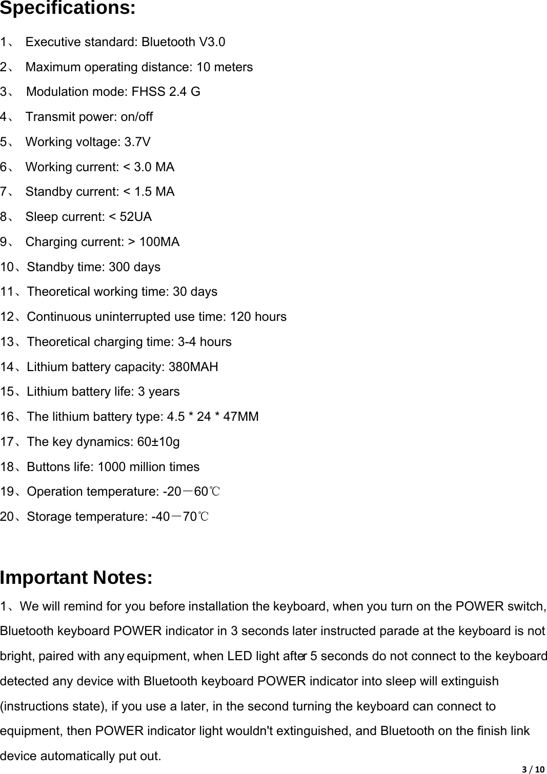 3/10Specifications: 1、  Executive standard: Bluetooth V3.0   2、  Maximum operating distance: 10 meters   3、  Modulation mode: FHSS 2.4 G   4、 Transmit power: on/off 5、  Working voltage: 3.7V 6、  Working current: &lt; 3.0 MA   7、  Standby current: &lt; 1.5 MA   8、 Sleep current: &lt; 52UA  9、  Charging current: &gt; 100MA   10、Standby time: 300 days   11、Theoretical working time: 30 days   12、Continuous uninterrupted use time: 120 hours   13、Theoretical charging time: 3-4 hours   14、Lithium battery capacity: 380MAH   15、Lithium battery life: 3 years     16、The lithium battery type: 4.5 * 24 * 47MM   17、The key dynamics: 60±10g   18、Buttons life: 1000 million times   19、Operation temperature: -20－60℃ 20、Storage temperature: -40－70℃  Important Notes: 1、We will remind for you before installation the keyboard, when you turn on the POWER switch, Bluetooth keyboard POWER indicator in 3 seconds later instructed parade at the keyboard is not bright, paired with any equipment, when LED light after 5 seconds do not connect to the keyboard detected any device with Bluetooth keyboard POWER indicator into sleep will extinguish (instructions state), if you use a later, in the second turning the keyboard can connect to equipment, then POWER indicator light wouldn&apos;t extinguished, and Bluetooth on the finish link device automatically put out.   