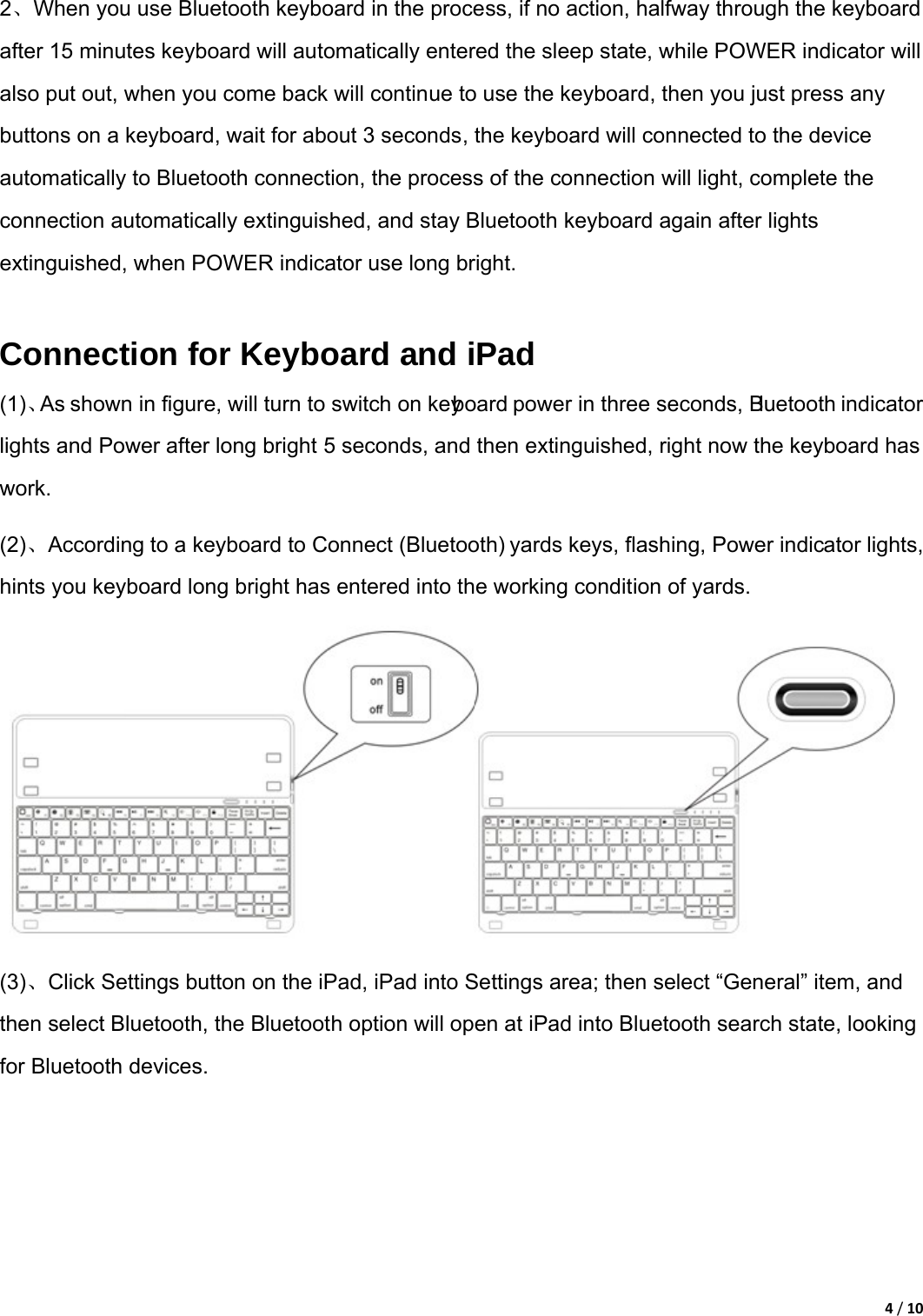 4/102、When you use Bluetooth keyboard in the process, if no action, halfway through the keyboard after 15 minutes keyboard will automatically entered the sleep state, while POWER indicator will also put out, when you come back will continue to use the keyboard, then you just press any buttons on a keyboard, wait for about 3 seconds, the keyboard will connected to the device automatically to Bluetooth connection, the process of the connection will light, complete the connection automatically extinguished, and stay Bluetooth keyboard again after lights extinguished, when POWER indicator use long bright.    Connection for Keyboard and iPad   (1)、As shown in figure, will turn to switch on keyboard power in three seconds, Bluetooth indicator lights and Power after long bright 5 seconds, and then extinguished, right now the keyboard has work.  (2)、According to a keyboard to Connect (Bluetooth) yards keys, flashing, Power indicator lights, hints you keyboard long bright has entered into the working condition of yards.  (3)、Click Settings button on the iPad, iPad into Settings area; then select “General” item, and then select Bluetooth, the Bluetooth option will open at iPad into Bluetooth search state, looking for Bluetooth devices. 