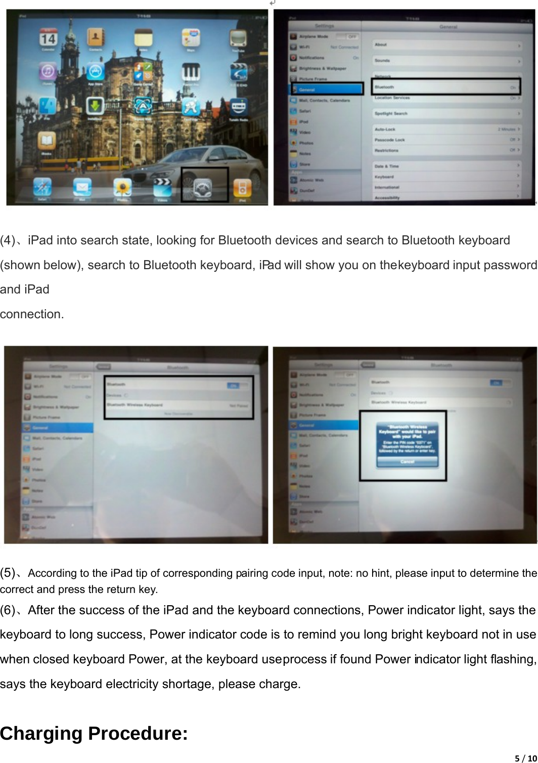 5/10 (4)、iPad into search state, looking for Bluetooth devices and search to Bluetooth keyboard (shown below), search to Bluetooth keyboard, iPad will show you on the keyboard input password and iPad connection. (5)、According to the iPad tip of corresponding pairing code input, note: no hint, please input to determine the correct and press the return key.   (6)、After the success of the iPad and the keyboard connections, Power indicator light, says the keyboard to long success, Power indicator code is to remind you long bright keyboard not in use when closed keyboard Power, at the keyboard use process if found Power indicator light flashing, says the keyboard electricity shortage, please charge.    Charging Procedure: 