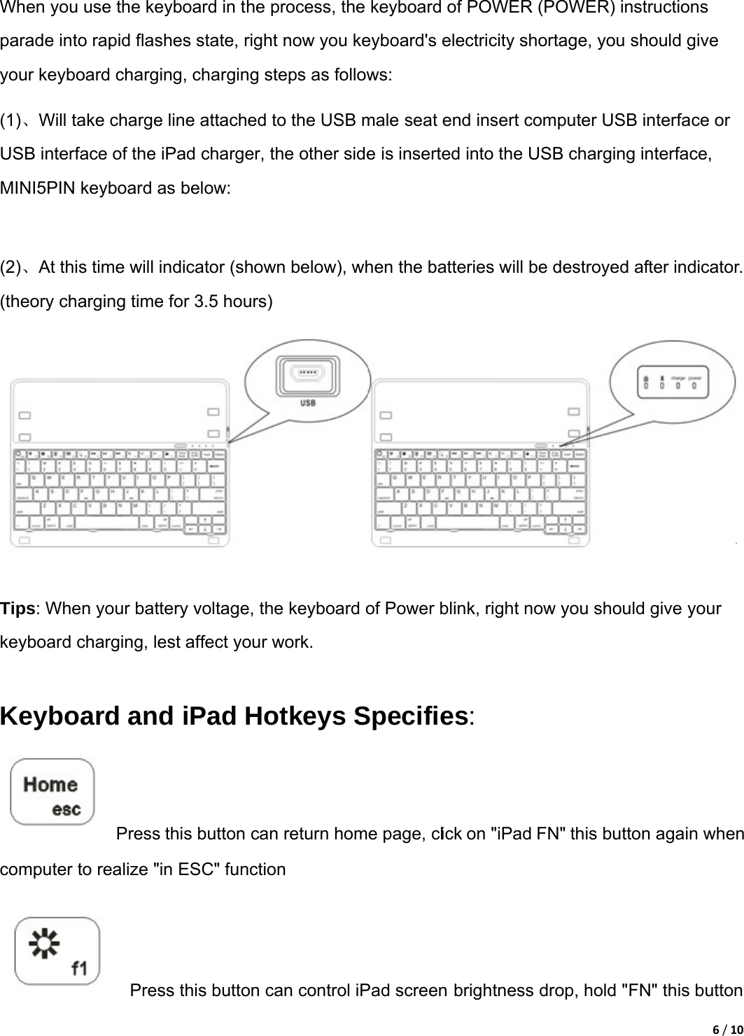 6/10 When you use the keyboard in the process, the keyboard of POWER (POWER) instructions parade into rapid flashes state, right now you keyboard&apos;s electricity shortage, you should give your keyboard charging, charging steps as follows:   (1)、Will take charge line attached to the USB male seat end insert computer USB interface or USB interface of the iPad charger, the other side is inserted into the USB charging interface, MINI5PIN keyboard as below:    (2)、At this time will indicator (shown below), when the batteries will be destroyed after indicator. (theory charging time for 3.5 hours)   Tips: When your battery voltage, the keyboard of Power blink, right now you should give your keyboard charging, lest affect your work.    Keyboard and iPad Hotkeys Specifies:    Press this button can return home page, click on &quot;iPad FN&quot; this button again when computer to realize &quot;in ESC&quot; function       Press this button can control iPad screen brightness drop, hold &quot;FN&quot; this button 