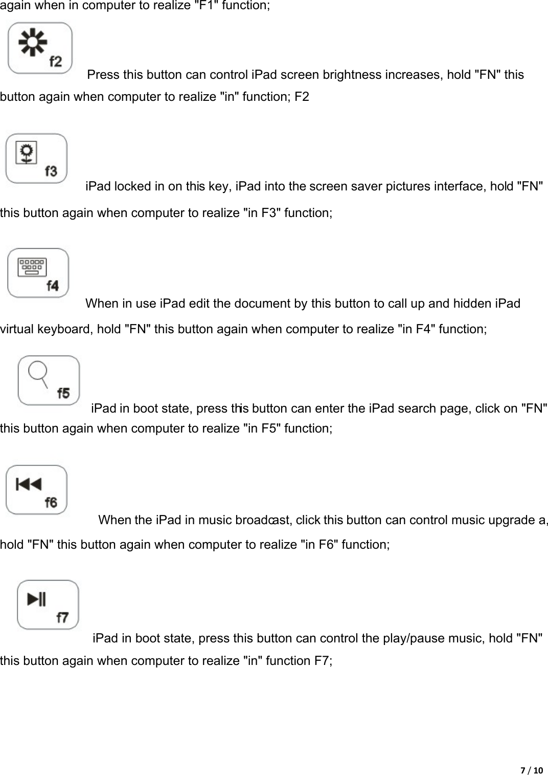 7/10again when in computer to realize &quot;F1&quot; function;     Press this button can control iPad screen brightness increases, hold &quot;FN&quot; this button again when computer to realize &quot;in&quot; function; F2       iPad locked in on this key, iPad into the screen saver pictures interface, hold &quot;FN&quot; this button again when computer to realize &quot;in F3&quot; function;       When in use iPad edit the document by this button to call up and hidden iPad virtual keyboard, hold &quot;FN&quot; this button again when computer to realize &quot;in F4&quot; function;        iPad in boot state, press this button can enter the iPad search page, click on &quot;FN&quot; this button again when computer to realize &quot;in F5&quot; function;         When the iPad in music broadcast, click this button can control music upgrade a, hold &quot;FN&quot; this button again when computer to realize &quot;in F6&quot; function;        iPad in boot state, press this button can control the play/pause music, hold &quot;FN&quot; this button again when computer to realize &quot;in&quot; function F7;   