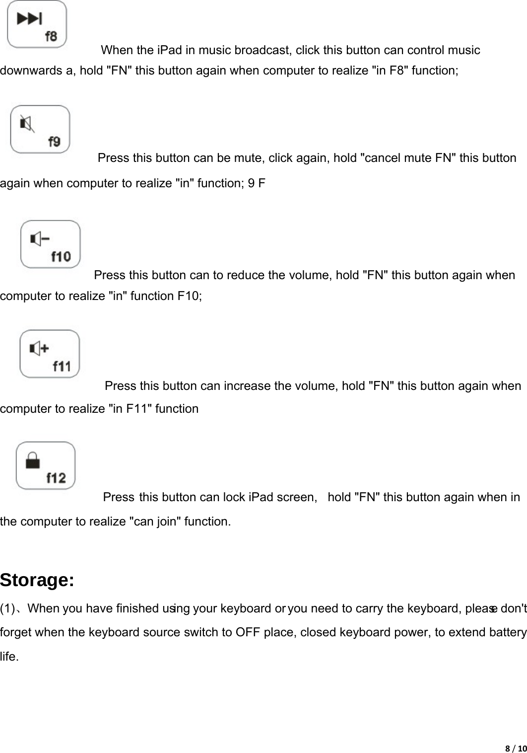 8/10        When the iPad in music broadcast, click this button can control music downwards a, hold &quot;FN&quot; this button again when computer to realize &quot;in F8&quot; function;          Press this button can be mute, click again, hold &quot;cancel mute FN&quot; this button again when computer to realize &quot;in&quot; function; 9 F         Press this button can to reduce the volume, hold &quot;FN&quot; this button again when computer to realize &quot;in&quot; function F10;          Press this button can increase the volume, hold &quot;FN&quot; this button again when computer to realize &quot;in F11&quot; function          Press this button can lock iPad screen,  hold &quot;FN&quot; this button again when in the computer to realize &quot;can join&quot; function.    Storage: (1)、When you have finished using your keyboard or you need to carry the keyboard, please don&apos;t forget when the keyboard source switch to OFF place, closed keyboard power, to extend battery life.  