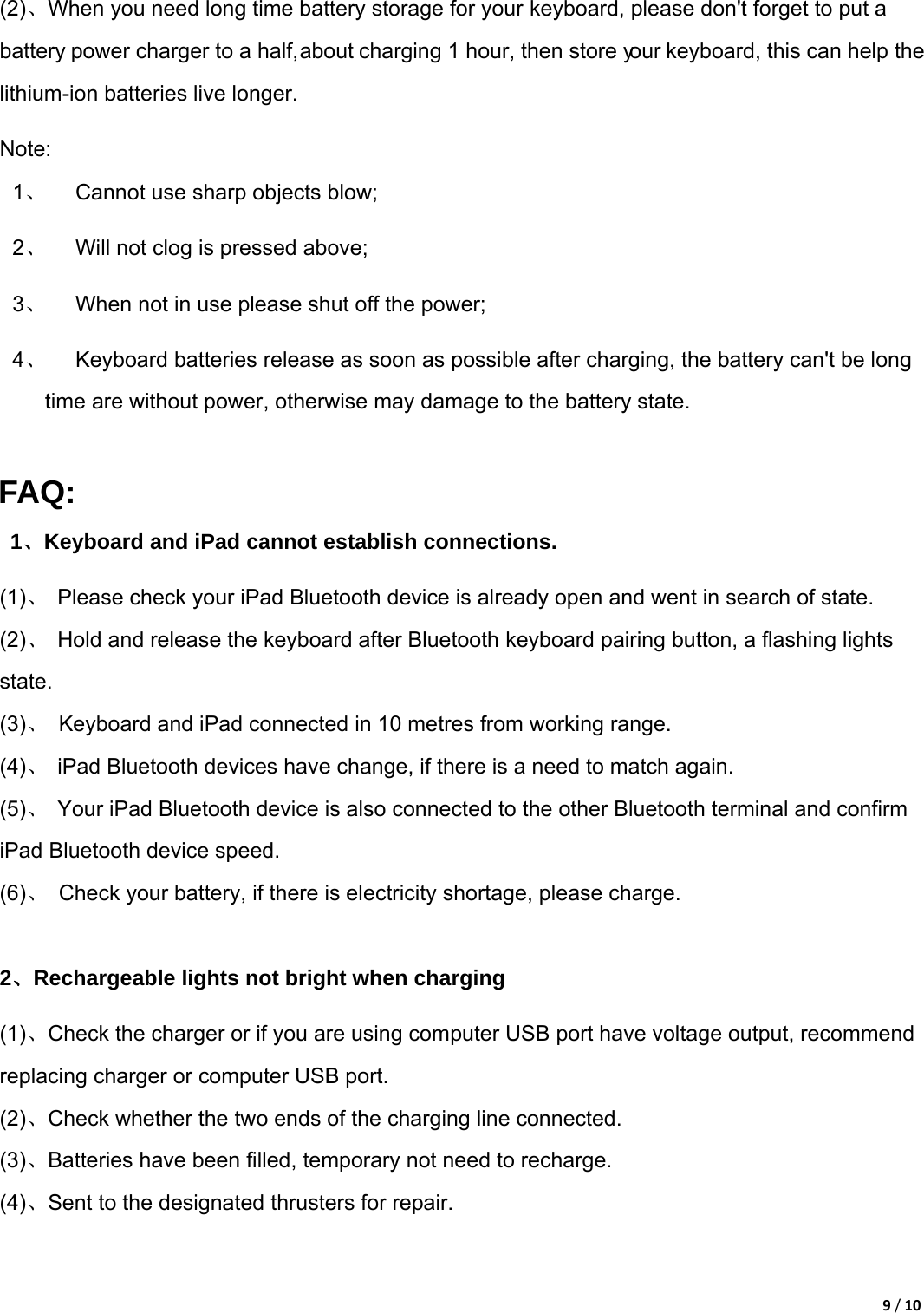 9/10(2)、When you need long time battery storage for your keyboard, please don&apos;t forget to put a battery power charger to a half, about charging 1 hour, then store your keyboard, this can help the lithium-ion batteries live longer.   Note: 1、  Cannot use sharp objects blow;   2、  Will not clog is pressed above;   3、  When not in use please shut off the power;   4、  Keyboard batteries release as soon as possible after charging, the battery can&apos;t be long time are without power, otherwise may damage to the battery state.    FAQ: 1、Keyboard and iPad cannot establish connections. (1)、  Please check your iPad Bluetooth device is already open and went in search of state.   (2)、  Hold and release the keyboard after Bluetooth keyboard pairing button, a flashing lights state.  (3)、  Keyboard and iPad connected in 10 metres from working range.   (4)、  iPad Bluetooth devices have change, if there is a need to match again.   (5)、  Your iPad Bluetooth device is also connected to the other Bluetooth terminal and confirm iPad Bluetooth device speed.   (6)、  Check your battery, if there is electricity shortage, please charge.    2、Rechargeable lights not bright when charging (1)、Check the charger or if you are using computer USB port have voltage output, recommend replacing charger or computer USB port.   (2)、Check whether the two ends of the charging line connected.   (3)、Batteries have been filled, temporary not need to recharge.   (4)、Sent to the designated thrusters for repair.    